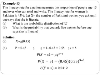 Example-13
The literacy rate for a nation measures the proportion of people age 15
and over who can read and write. The literacy rate for women in
Pakistan is 45%. Let X= the number of Pakistani women you ask until
one says that she is literate.
(a) What is the probability distribution of X?
(b) What is the probability that you ask five women before one
says she is literate?
Solution:
(a) X∼g(0.45)
(b) P = 0.45 ; q = 1- 0.45 = 0.55 ; x = 5
𝑃 𝑋 = 𝑥 = 𝑝𝑞 𝑥−1
𝑃 𝑋 = 5 = (0.45)(0.55)5−1
𝑃 𝑋 = 𝑥 = 0.0412
 