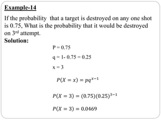 Example-14
If the probability that a target is destroyed on any one shot
is 0.75, What is the probability that it would be destroyed
on 3rd attempt.
Solution:
P = 0.75
q = 1- 0.75 = 0.25
x = 3
𝑃 𝑋 = 𝑥 = 𝑝𝑞 𝑥−1
𝑃 𝑋 = 3 = (0.75)(0.25)3−1
𝑃 𝑋 = 3 = 0.0469
 