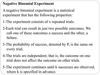 Negative Binomial Experiment
A negative binomial experiment is a statistical
experiment that has the following properties:
1-The experiment consists of x repeated trials.
2-Each trial can result in just two possible outcomes. We
call one of these outcomes a success and the other, a
failure.
3-The probability of success, denoted by P, is the same on
every trial.
4-The trials are independent; that is, the outcome on one
trial does not affect the outcome on other trials.
5-The experiment continues until k successes are observed,
where k is specified in advance.
 