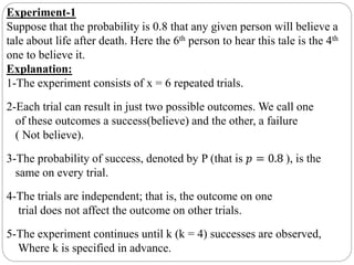 Experiment-1
Suppose that the probability is 0.8 that any given person will believe a
tale about life after death. Here the 6th person to hear this tale is the 4th
one to believe it.
Explanation:
1-The experiment consists of x = 6 repeated trials.
2-Each trial can result in just two possible outcomes. We call one
of these outcomes a success(believe) and the other, a failure
( Not believe).
3-The probability of success, denoted by P (that is 𝑝 = 0.8 ), is the
same on every trial.
4-The trials are independent; that is, the outcome on one
trial does not affect the outcome on other trials.
5-The experiment continues until k (k = 4) successes are observed,
Where k is specified in advance.
 