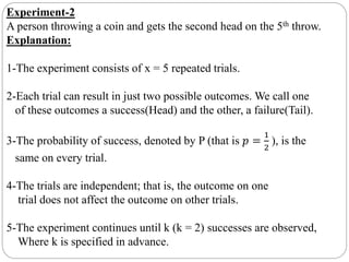 Experiment-2
A person throwing a coin and gets the second head on the 5th throw.
Explanation:
1-The experiment consists of x = 5 repeated trials.
2-Each trial can result in just two possible outcomes. We call one
of these outcomes a success(Head) and the other, a failure(Tail).
3-The probability of success, denoted by P (that is 𝑝 =
1
2
), is the
same on every trial.
4-The trials are independent; that is, the outcome on one
trial does not affect the outcome on other trials.
5-The experiment continues until k (k = 2) successes are observed,
Where k is specified in advance.
 