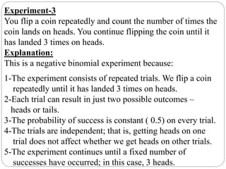 Experiment-3
You flip a coin repeatedly and count the number of times the
coin lands on heads. You continue flipping the coin until it
has landed 3 times on heads.
Explanation:
This is a negative binomial experiment because:
1-The experiment consists of repeated trials. We flip a coin
repeatedly until it has landed 3 times on heads.
2-Each trial can result in just two possible outcomes –
heads or tails.
3-The probability of success is constant ( 0.5) on every trial.
4-The trials are independent; that is, getting heads on one
trial does not affect whether we get heads on other trials.
5-The experiment continues until a fixed number of
successes have occurred; in this case, 3 heads.
 