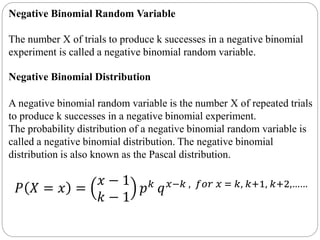 Negative Binomial Random Variable
The number X of trials to produce k successes in a negative binomial
experiment is called a negative binomial random variable.
Negative Binomial Distribution
A negative binomial random variable is the number X of repeated trials
to produce k successes in a negative binomial experiment.
The probability distribution of a negative binomial random variable is
called a negative binomial distribution. The negative binomial
distribution is also known as the Pascal distribution.
𝑃 𝑋 = 𝑥 =
𝑥 − 1
𝑘 − 1
𝑝 𝑘
𝑞 𝑥−𝑘 , 𝑓𝑜𝑟 𝑥 = 𝑘, 𝑘+1, 𝑘+2,……
 