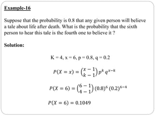 Example-16
Suppose that the probability is 0.8 that any given person will believe
a tale about life after death. What is the probability that the sixth
person to hear this tale is the fourth one to believe it ?
Solution:
K = 4, x = 6, p = 0.8, q = 0.2
𝑃 𝑋 = 𝑥 =
𝑥 − 1
𝑘 − 1
𝑝 𝑘
𝑞 𝑥−𝑘
𝑃 𝑋 = 6 =
6 − 1
4 − 1
(0.8)6 (0.2)6−4
𝑃 𝑋 = 6 = 0.1049
 