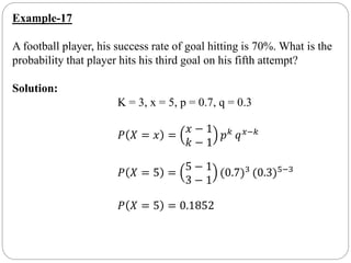 Example-17
A football player, his success rate of goal hitting is 70%. What is the
probability that player hits his third goal on his fifth attempt?
Solution:
K = 3, x = 5, p = 0.7, q = 0.3
𝑃 𝑋 = 𝑥 =
𝑥 − 1
𝑘 − 1
𝑝 𝑘 𝑞 𝑥−𝑘
𝑃 𝑋 = 5 =
5 − 1
3 − 1
(0.7)3 (0.3)5−3
𝑃 𝑋 = 5 = 0.1852
 