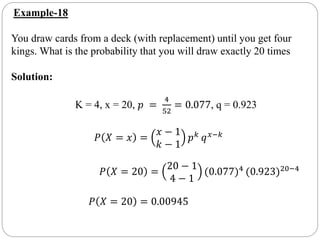 Example-18
You draw cards from a deck (with replacement) until you get four
kings. What is the probability that you will draw exactly 20 times
Solution:
K = 4, x = 20, 𝑝 =
4
52
= 0.077, q = 0.923
𝑃 𝑋 = 𝑥 =
𝑥 − 1
𝑘 − 1
𝑝 𝑘 𝑞 𝑥−𝑘
𝑃 𝑋 = 20 =
20 − 1
4 − 1
(0.077)4
(0.923)20−4
𝑃 𝑋 = 20 = 0.00945
 