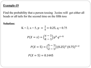 Example-19
Find the probability that a person tossing 3coins will get either all
heads or all tails for the second time on the fifth toss
Solution:
K = 2, x = 5, 𝑝 =
2
8
= 0.25, q = 0.75
𝑃 𝑋 = 𝑥 =
𝑥 − 1
𝑘 − 1
𝑝 𝑘
𝑞 𝑥−𝑘
𝑃 𝑋 = 5 =
5 − 1
2 − 1
(0.25)2 (0.75)5−2
𝑃 𝑋 = 5 = 0.1445
 