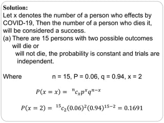 Solution:
Let x denotes the number of a person who effects by
COVID-19, Then the number of a person who dies it,
will be considered a success.
(a) There are 15 persons with two possible outcomes
will die or
will not die, the probability is constant and trials are
independent.
Where n = 15, P = 0.06, q = 0.94, x = 2
𝑃 𝑥 = 𝑥 = 𝑛
𝑐 𝑥 𝑝 𝑥 𝑞 𝑛−𝑥
𝑃 𝑥 = 2 = 15
𝑐2 0.06 2
0.94 15−2
= 0.1691
 