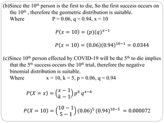 (b)Since the 10th person is the first to die, So the first success occurs on
the 10th , therefore the geometric distribution is suitable.
Where P = 0.06, q = 0.94, x = 10
𝑃 𝑥 = 10 = (𝑝)(𝑞) 𝑥−1
𝑃 𝑥 = 10 = 0.06 0.94 10−1
= 0.0344
(c)Since 10th person effected by COVID-19 will be the 5th to die implies
that the 5th success occurs the 10th trial, therefore the negative
binomial distribution is suitable.
Where x = 10, k = 5, p = 0.06, q = 0.94
𝑃 𝑋 = 𝑥 =
𝑥 − 1
𝑘 − 1
𝑝 𝑘 𝑞 𝑥−𝑘
𝑃 𝑋 = 10 =
10 − 1
5 − 1
(0.06)5 (0.94)10−5 = 0.000072
 