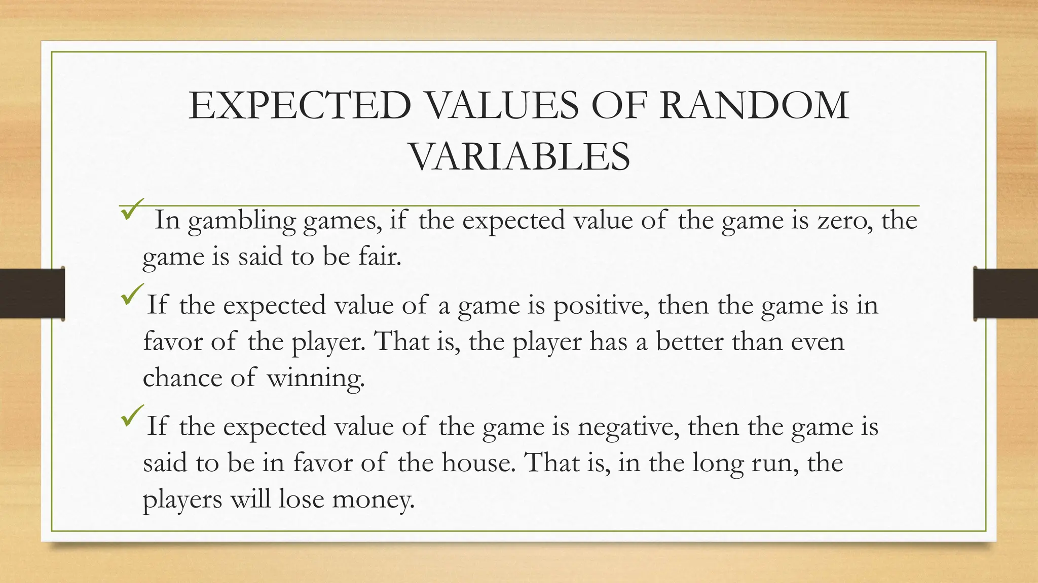  In gambling games, if the expected value of the game is zero, the
game is said to be fair.
If the expected value of a game is positive, then the game is in
favor of the player. That is, the player has a better than even
chance of winning.
If the expected value of the game is negative, then the game is
said to be in favor of the house. That is, in the long run, the
players will lose money.
EXPECTED VALUES OF RANDOM
VARIABLES
 