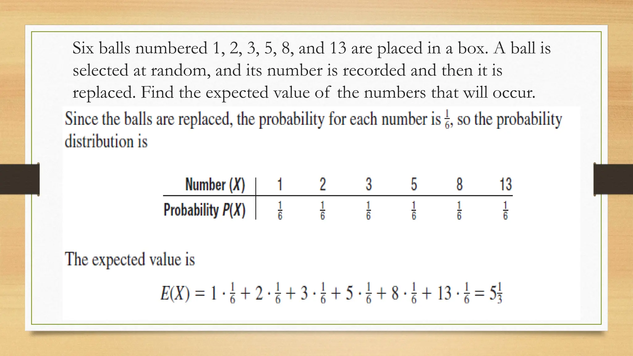 Six balls numbered 1, 2, 3, 5, 8, and 13 are placed in a box. A ball is
selected at random, and its number is recorded and then it is
replaced. Find the expected value of the numbers that will occur.
 