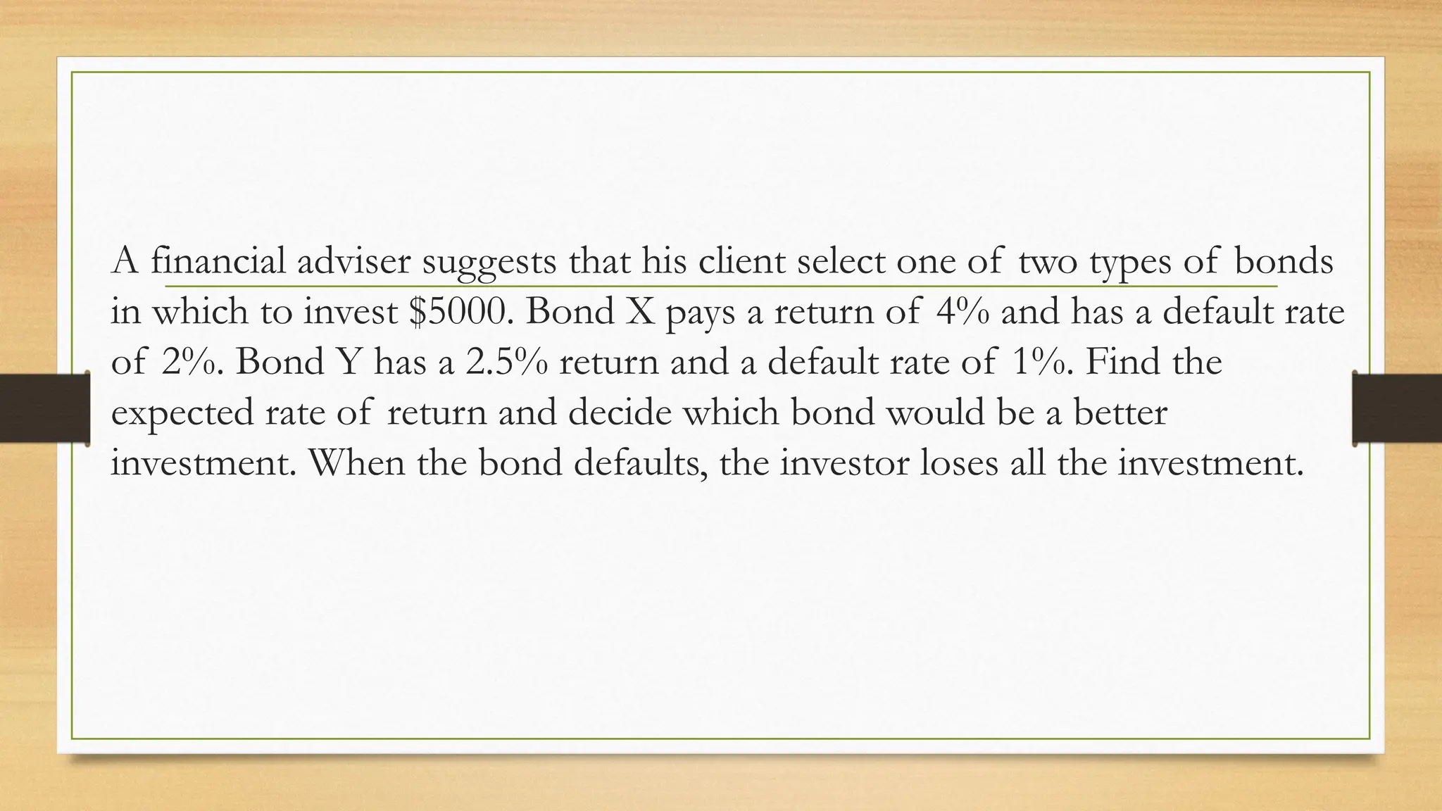 A financial adviser suggests that his client select one of two types of bonds
in which to invest $5000. Bond X pays a return of 4% and has a default rate
of 2%. Bond Y has a 2.5% return and a default rate of 1%. Find the
expected rate of return and decide which bond would be a better
investment. When the bond defaults, the investor loses all the investment.
 