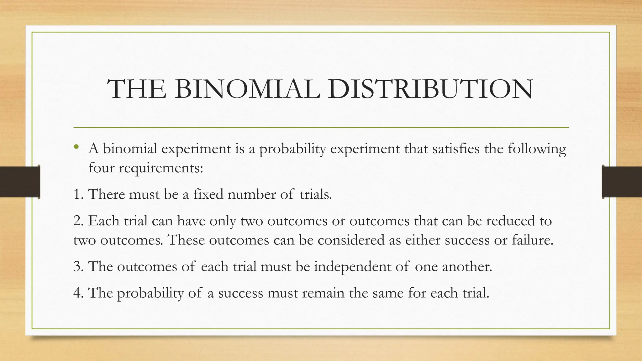 THE BINOMIAL DISTRIBUTION
• A binomial experiment is a probability experiment that satisfies the following
four requirements:
1. There must be a fixed number of trials.
2. Each trial can have only two outcomes or outcomes that can be reduced to
two outcomes. These outcomes can be considered as either success or failure.
3. The outcomes of each trial must be independent of one another.
4. The probability of a success must remain the same for each trial.
 