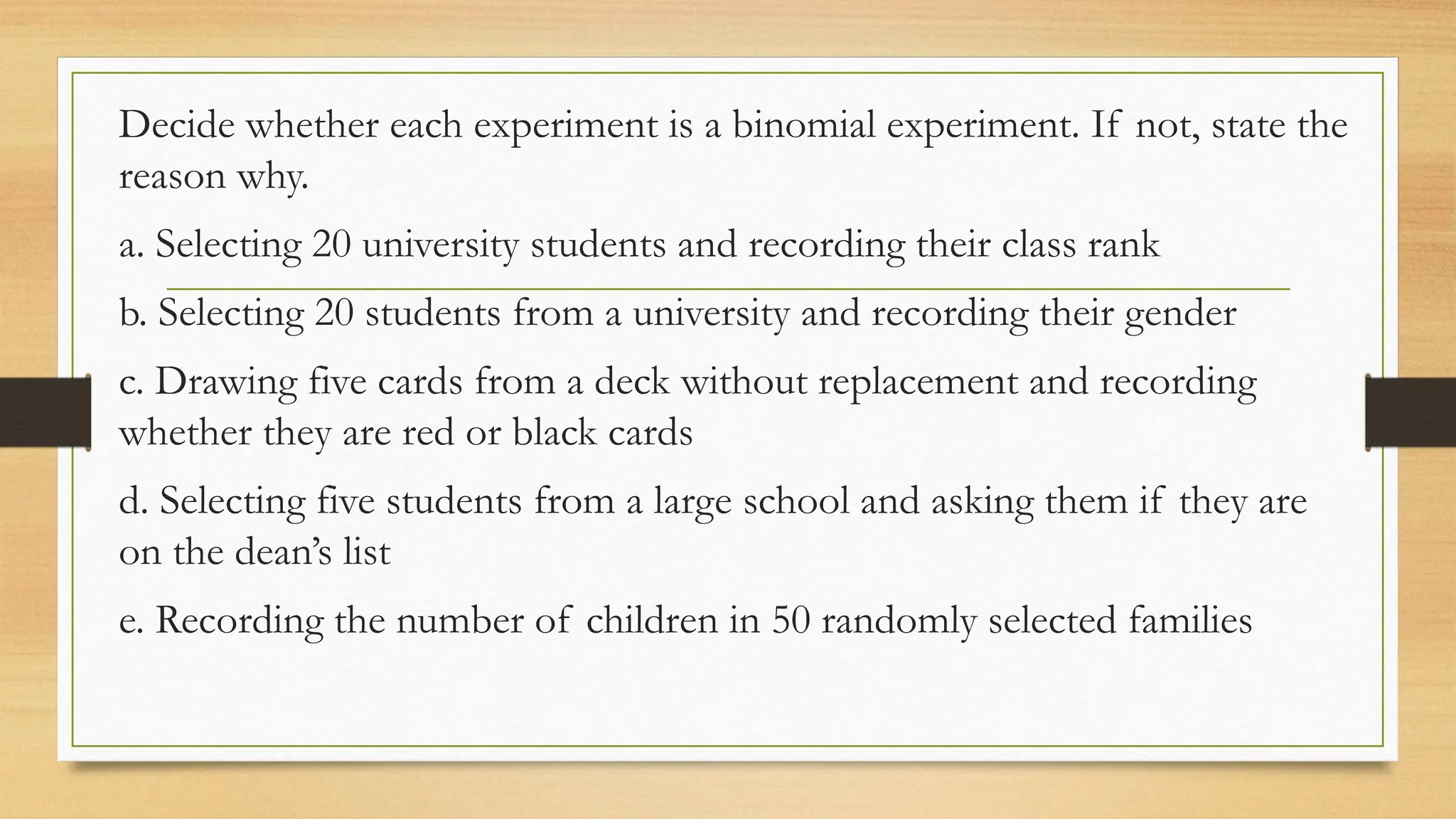Decide whether each experiment is a binomial experiment. If not, state the
reason why.
a. Selecting 20 university students and recording their class rank
b. Selecting 20 students from a university and recording their gender
c. Drawing five cards from a deck without replacement and recording
whether they are red or black cards
d. Selecting five students from a large school and asking them if they are
on the dean’s list
e. Recording the number of children in 50 randomly selected families
 
