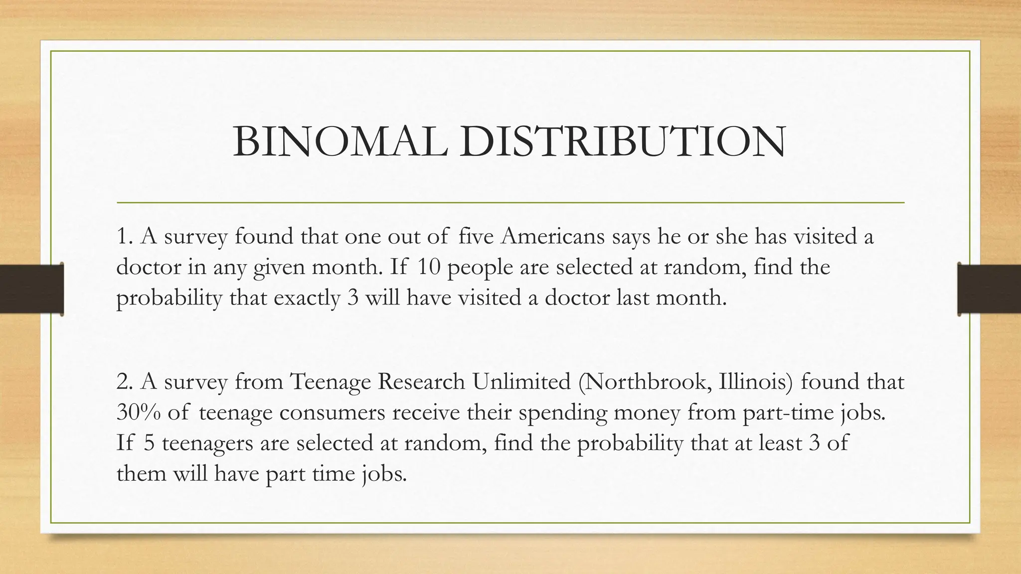 1. A survey found that one out of five Americans says he or she has visited a
doctor in any given month. If 10 people are selected at random, find the
probability that exactly 3 will have visited a doctor last month.
2. A survey from Teenage Research Unlimited (Northbrook, Illinois) found that
30% of teenage consumers receive their spending money from part-time jobs.
If 5 teenagers are selected at random, find the probability that at least 3 of
them will have part time jobs.
BINOMAL DISTRIBUTION
 