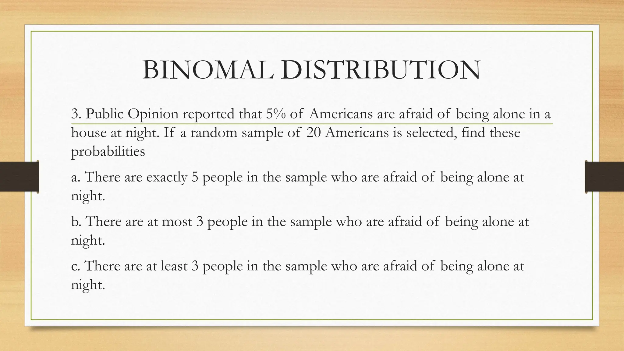 3. Public Opinion reported that 5% of Americans are afraid of being alone in a
house at night. If a random sample of 20 Americans is selected, find these
probabilities
a. There are exactly 5 people in the sample who are afraid of being alone at
night.
b. There are at most 3 people in the sample who are afraid of being alone at
night.
c. There are at least 3 people in the sample who are afraid of being alone at
night.
BINOMAL DISTRIBUTION
 