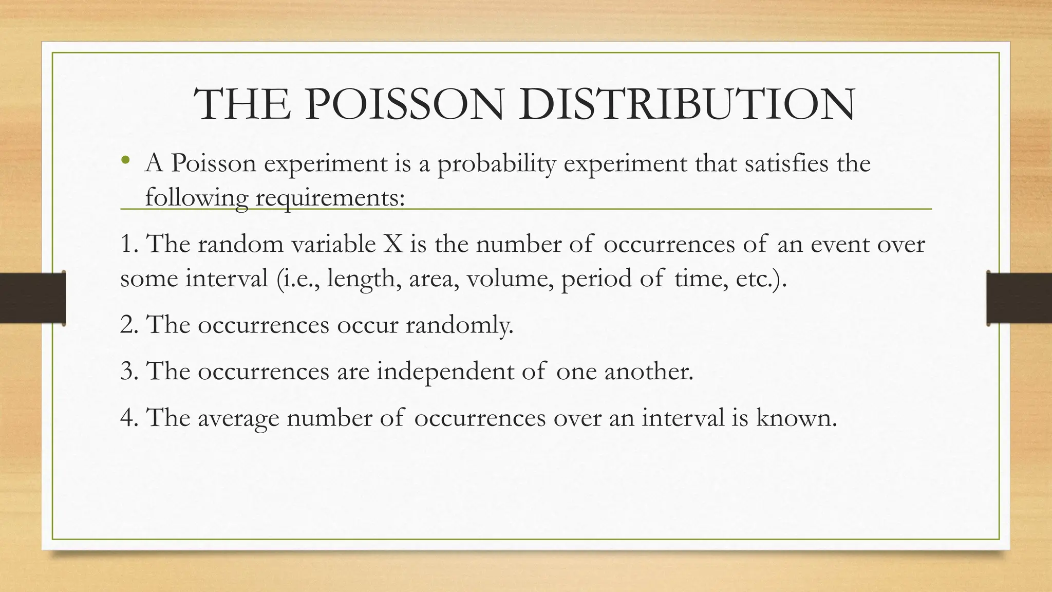 THE POISSON DISTRIBUTION
• A Poisson experiment is a probability experiment that satisfies the
following requirements:
1. The random variable X is the number of occurrences of an event over
some interval (i.e., length, area, volume, period of time, etc.).
2. The occurrences occur randomly.
3. The occurrences are independent of one another.
4. The average number of occurrences over an interval is known.
 