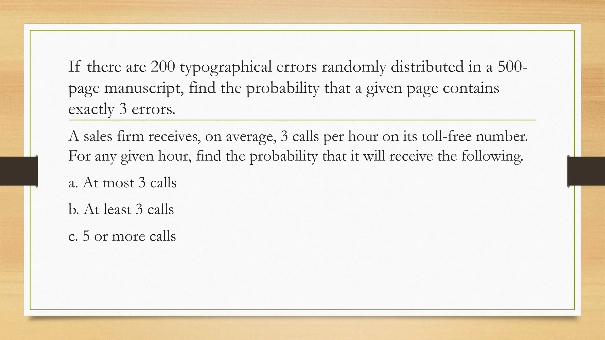 If there are 200 typographical errors randomly distributed in a 500-
page manuscript, find the probability that a given page contains
exactly 3 errors.
A sales firm receives, on average, 3 calls per hour on its toll-free number.
For any given hour, find the probability that it will receive the following.
a. At most 3 calls
b. At least 3 calls
c. 5 or more calls
 