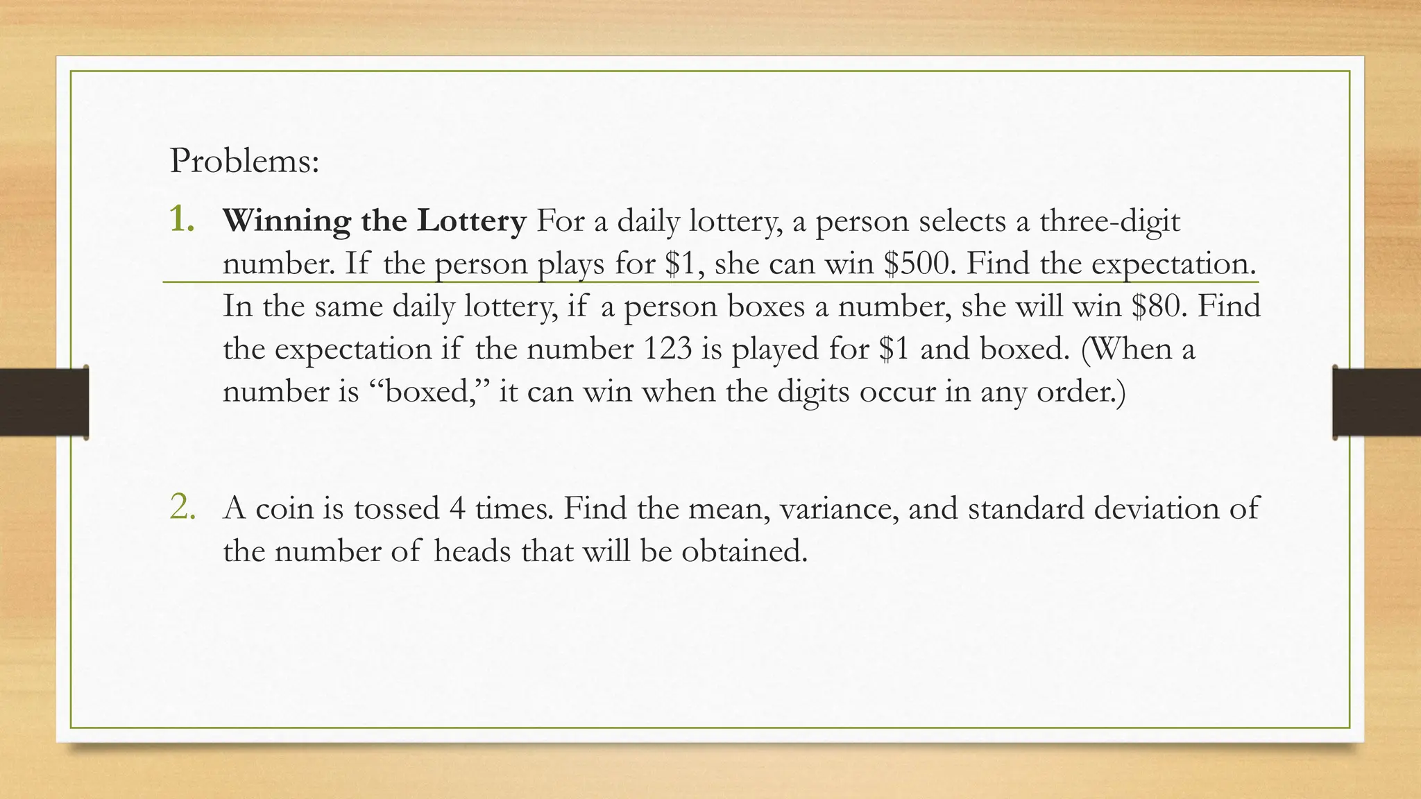 Problems:
1. Winning the Lottery For a daily lottery, a person selects a three-digit
number. If the person plays for $1, she can win $500. Find the expectation.
In the same daily lottery, if a person boxes a number, she will win $80. Find
the expectation if the number 123 is played for $1 and boxed. (When a
number is “boxed,” it can win when the digits occur in any order.)
2. A coin is tossed 4 times. Find the mean, variance, and standard deviation of
the number of heads that will be obtained.
 