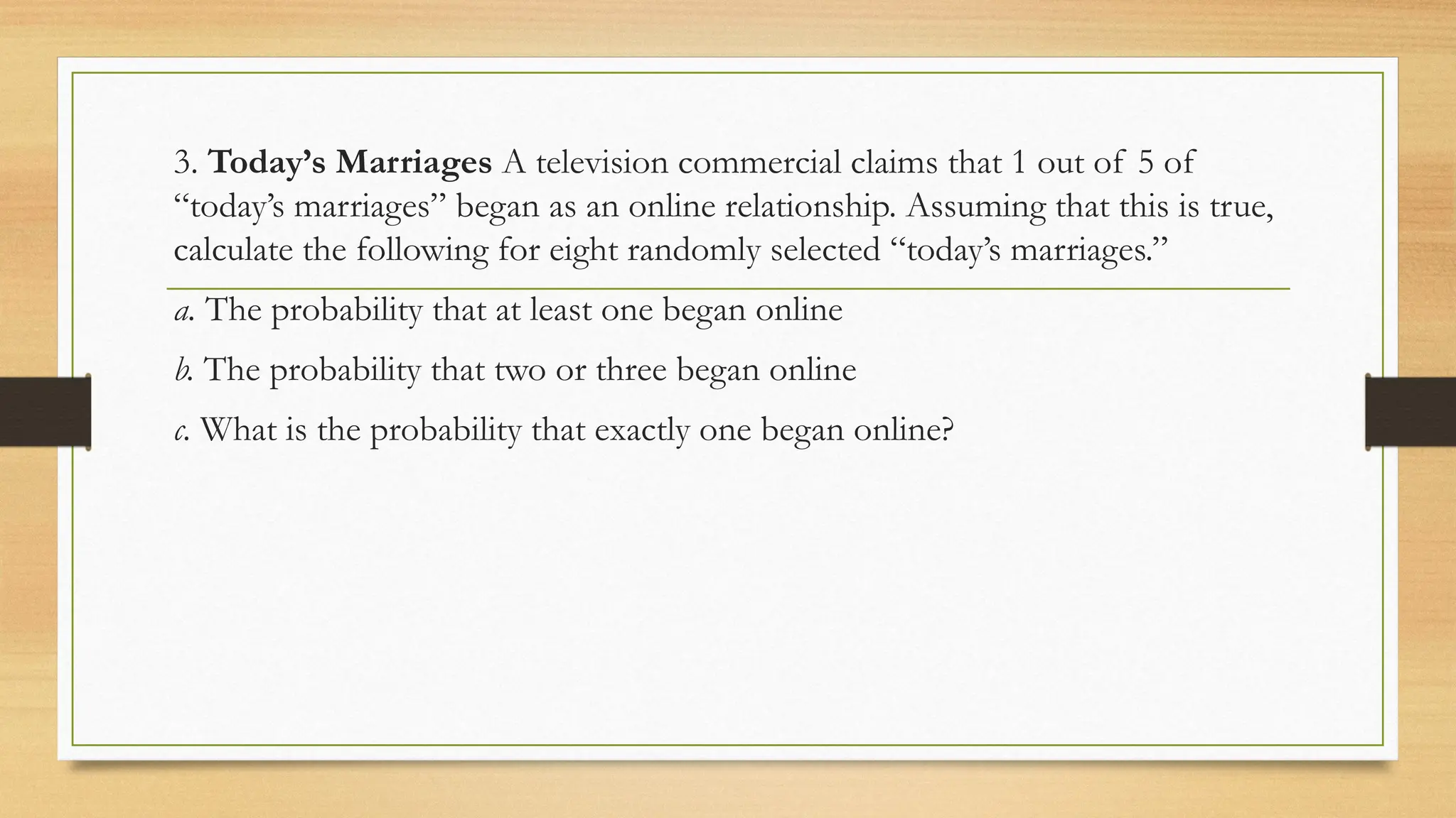 3. Today’s Marriages A television commercial claims that 1 out of 5 of
“today’s marriages” began as an online relationship. Assuming that this is true,
calculate the following for eight randomly selected “today’s marriages.”
a. The probability that at least one began online
b. The probability that two or three began online
c. What is the probability that exactly one began online?
 