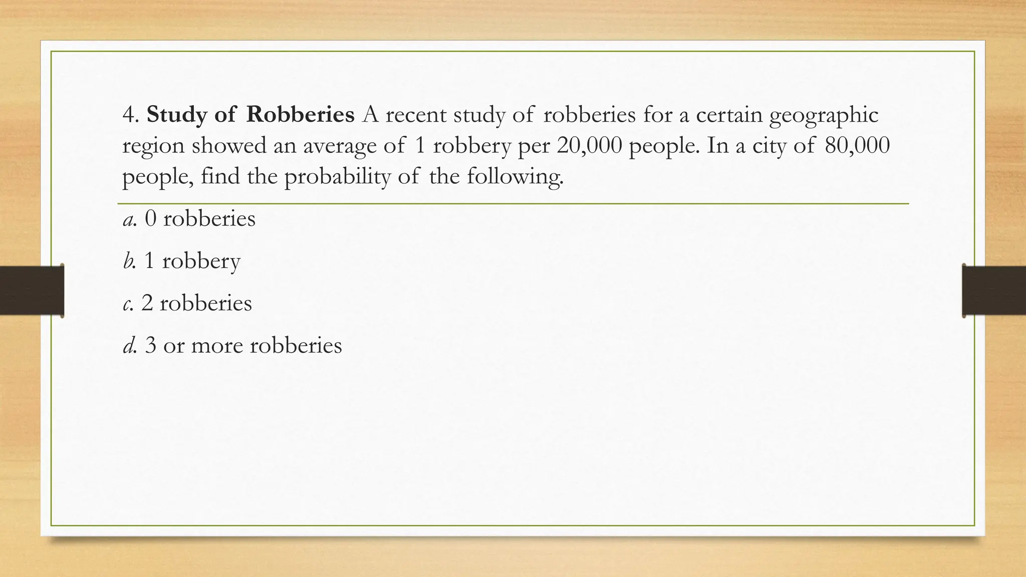 4. Study of Robberies A recent study of robberies for a certain geographic
region showed an average of 1 robbery per 20,000 people. In a city of 80,000
people, find the probability of the following.
a. 0 robberies
b. 1 robbery
c. 2 robberies
d. 3 or more robberies
 