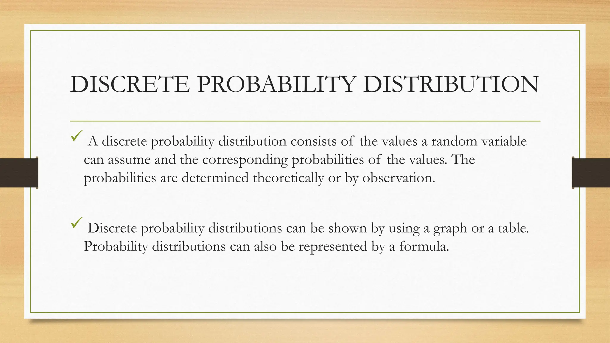 DISCRETE PROBABILITY DISTRIBUTION
 A discrete probability distribution consists of the values a random variable
can assume and the corresponding probabilities of the values. The
probabilities are determined theoretically or by observation.
 Discrete probability distributions can be shown by using a graph or a table.
Probability distributions can also be represented by a formula.
 