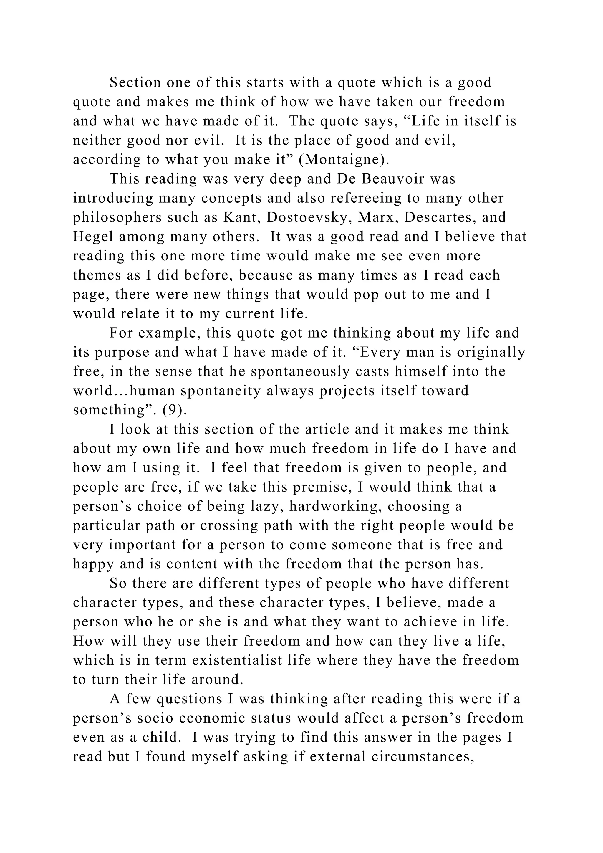 Section one of this starts with a quote which is a good
quote and makes me think of how we have taken our freedom
and what we have made of it. The quote says, “Life in itself is
neither good nor evil. It is the place of good and evil,
according to what you make it” (Montaigne).
This reading was very deep and De Beauvoir was
introducing many concepts and also refereeing to many other
philosophers such as Kant, Dostoevsky, Marx, Descartes, and
Hegel among many others. It was a good read and I believe that
reading this one more time would make me see even more
themes as I did before, because as many times as I read each
page, there were new things that would pop out to me and I
would relate it to my current life.
For example, this quote got me thinking about my life and
its purpose and what I have made of it. “Every man is originally
free, in the sense that he spontaneously casts himself into the
world…human spontaneity always projects itself toward
something”. (9).
I look at this section of the article and it makes me think
about my own life and how much freedom in life do I have and
how am I using it. I feel that freedom is given to people, and
people are free, if we take this premise, I would think that a
person’s choice of being lazy, hardworking, choosing a
particular path or crossing path with the right people would be
very important for a person to come someone that is free and
happy and is content with the freedom that the person has.
So there are different types of people who have different
character types, and these character types, I believe, made a
person who he or she is and what they want to achieve in life.
How will they use their freedom and how can they live a life,
which is in term existentialist life where they have the freedom
to turn their life around.
A few questions I was thinking after reading this were if a
person’s socio economic status would affect a person’s freedom
even as a child. I was trying to find this answer in the pages I
read but I found myself asking if external circumstances,
 