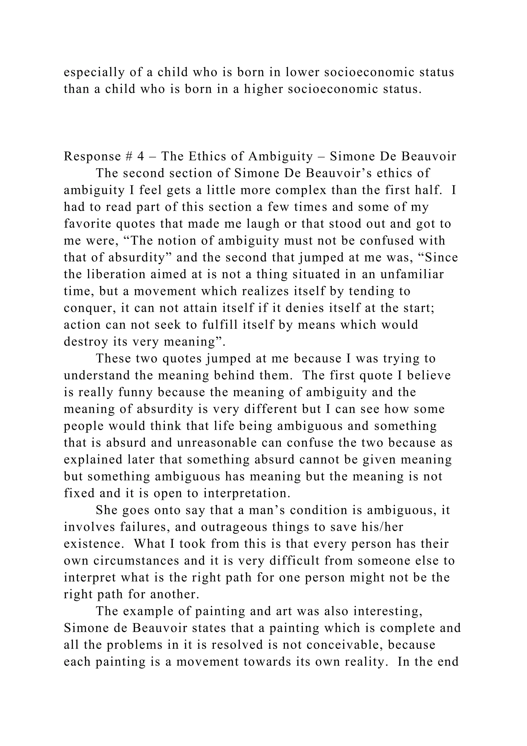 especially of a child who is born in lower socioeconomic status
than a child who is born in a higher socioeconomic status.
Response # 4 – The Ethics of Ambiguity – Simone De Beauvoir
The second section of Simone De Beauvoir’s ethics of
ambiguity I feel gets a little more complex than the first half. I
had to read part of this section a few times and some of my
favorite quotes that made me laugh or that stood out and got to
me were, “The notion of ambiguity must not be confused with
that of absurdity” and the second that jumped at me was, “Since
the liberation aimed at is not a thing situated in an unfamiliar
time, but a movement which realizes itself by tending to
conquer, it can not attain itself if it denies itself at the start;
action can not seek to fulfill itself by means which would
destroy its very meaning”.
These two quotes jumped at me because I was trying to
understand the meaning behind them. The first quote I believe
is really funny because the meaning of ambiguity and the
meaning of absurdity is very different but I can see how some
people would think that life being ambiguous and something
that is absurd and unreasonable can confuse the two because as
explained later that something absurd cannot be given meaning
but something ambiguous has meaning but the meaning is not
fixed and it is open to interpretation.
She goes onto say that a man’s condition is ambiguous, it
involves failures, and outrageous things to save his/her
existence. What I took from this is that every person has their
own circumstances and it is very difficult from someone else to
interpret what is the right path for one person might not be the
right path for another.
The example of painting and art was also interesting,
Simone de Beauvoir states that a painting which is complete and
all the problems in it is resolved is not conceivable, because
each painting is a movement towards its own reality. In the end
 