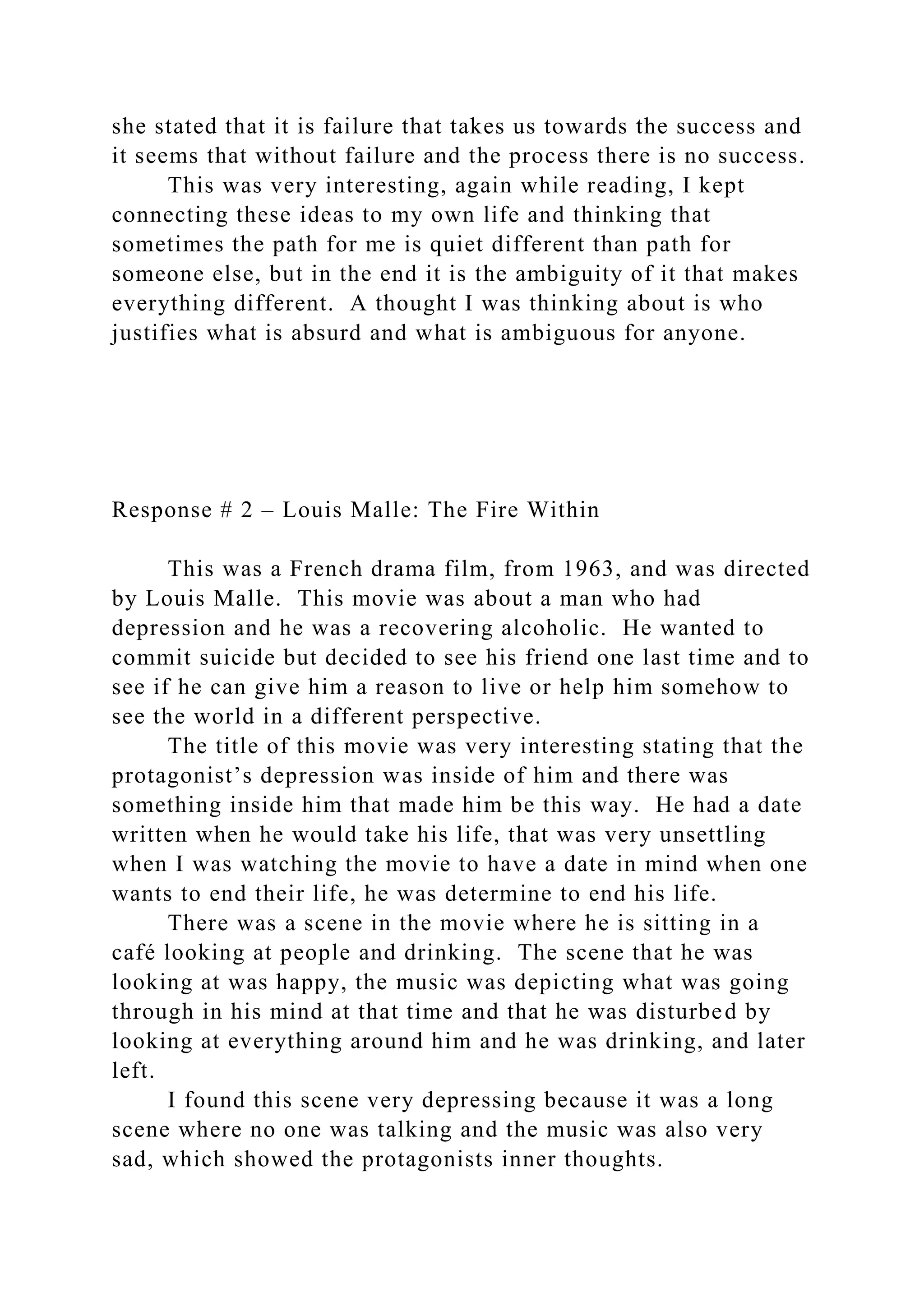 she stated that it is failure that takes us towards the success and
it seems that without failure and the process there is no success.
This was very interesting, again while reading, I kept
connecting these ideas to my own life and thinking that
sometimes the path for me is quiet different than path for
someone else, but in the end it is the ambiguity of it that makes
everything different. A thought I was thinking about is who
justifies what is absurd and what is ambiguous for anyone.
Response # 2 – Louis Malle: The Fire Within
This was a French drama film, from 1963, and was directed
by Louis Malle. This movie was about a man who had
depression and he was a recovering alcoholic. He wanted to
commit suicide but decided to see his friend one last time and to
see if he can give him a reason to live or help him somehow to
see the world in a different perspective.
The title of this movie was very interesting stating that the
protagonist’s depression was inside of him and there was
something inside him that made him be this way. He had a date
written when he would take his life, that was very unsettling
when I was watching the movie to have a date in mind when one
wants to end their life, he was determine to end his life.
There was a scene in the movie where he is sitting in a
café looking at people and drinking. The scene that he was
looking at was happy, the music was depicting what was going
through in his mind at that time and that he was disturbed by
looking at everything around him and he was drinking, and later
left.
I found this scene very depressing because it was a long
scene where no one was talking and the music was also very
sad, which showed the protagonists inner thoughts.
 