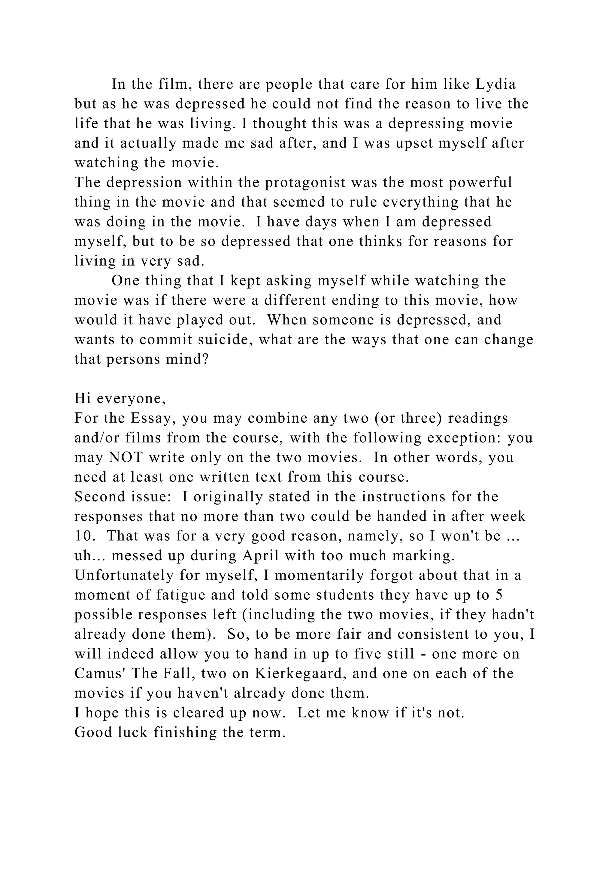 In the film, there are people that care for him like Lydia
but as he was depressed he could not find the reason to live the
life that he was living. I thought this was a depressing movie
and it actually made me sad after, and I was upset myself after
watching the movie.
The depression within the protagonist was the most powerful
thing in the movie and that seemed to rule everything that he
was doing in the movie. I have days when I am depressed
myself, but to be so depressed that one thinks for reasons for
living in very sad.
One thing that I kept asking myself while watching the
movie was if there were a different ending to this movie, how
would it have played out. When someone is depressed, and
wants to commit suicide, what are the ways that one can change
that persons mind?
Hi everyone,
For the Essay, you may combine any two (or three) readings
and/or films from the course, with the following exception: you
may NOT write only on the two movies. In other words, you
need at least one written text from this course.
Second issue: I originally stated in the instructions for the
responses that no more than two could be handed in after week
10. That was for a very good reason, namely, so I won't be ...
uh... messed up during April with too much marking.
Unfortunately for myself, I momentarily forgot about that in a
moment of fatigue and told some students they have up to 5
possible responses left (including the two movies, if they hadn't
already done them). So, to be more fair and consistent to you, I
will indeed allow you to hand in up to five still - one more on
Camus' The Fall, two on Kierkegaard, and one on each of the
movies if you haven't already done them.
I hope this is cleared up now. Let me know if it's not.
Good luck finishing the term.
 