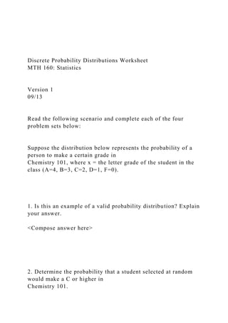 Discrete Probability Distributions Worksheet
MTH 160: Statistics
Version 1
09/13
Read the following scenario and complete each of the four
problem sets below:
Suppose the distribution below represents the probability of a
person to make a certain grade in
Chemistry 101, where x = the letter grade of the student in the
class (A=4, B=3, C=2, D=1, F=0).
1. Is this an example of a valid probability distribution? Explain
your answer.
<Compose answer here>
2. Determine the probability that a student selected at random
would make a C or higher in
Chemistry 101.
 