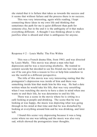 she stated that it is failure that takes us towards the success and
it seems that without failure and the process there is no success.
This was very interesting, again while reading, I kept
connecting these ideas to my own life and thinking that
sometimes the path for me is quiet different than path for
someone else, but in the end it is the ambiguity of it that makes
everything different. A thought I was thinking about is who
justifies what is absurd and what is ambiguous for anyone.
Response # 2 – Louis Malle: The Fire Within
This was a French drama film, from 1963, and was directed
by Louis Malle. This movie was about a man who had
depression and he was a recovering alcoholic. He wanted to
commit suicide but decided to see his friend one last time and to
see if he can give him a reason to live or help him somehow to
see the world in a different perspective.
The title of this movie was very interesting stating that the
protagonist’s depression was inside of him and there was
something inside him that made him be this way. He had a date
written when he would take his life, that was very unsettling
when I was watching the movie to have a date in mind when one
wants to end their life, he was determine to end his life.
There was a scene in the movie where he is sitting in a
café looking at people and drinking. The scene that he was
looking at was happy, the music was depicting what was going
through in his mind at that time and that he was disturbed by
looking at everything around him and he was drinking, and later
left.
I found this scene very depressing because it was a long
scene where no one was talking and the music was also very
sad, which showed the protagonists inner thoughts.
 