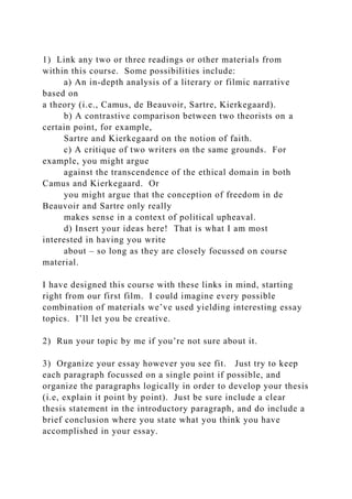 1) Link any two or three readings or other materials from
within this course. Some possibilities include:
a) An in-depth analysis of a literary or filmic narrative
based on
a theory (i.e., Camus, de Beauvoir, Sartre, Kierkegaard).
b) A contrastive comparison between two theorists on a
certain point, for example,
Sartre and Kierkegaard on the notion of faith.
c) A critique of two writers on the same grounds. For
example, you might argue
against the transcendence of the ethical domain in both
Camus and Kierkegaard. Or
you might argue that the conception of freedom in de
Beauvoir and Sartre only really
makes sense in a context of political upheaval.
d) Insert your ideas here! That is what I am most
interested in having you write
about – so long as they are closely focussed on course
material.
I have designed this course with these links in mind, starting
right from our first film. I could imagine every possible
combination of materials we’ve used yielding interesting essay
topics. I’ll let you be creative.
2) Run your topic by me if you’re not sure about it.
3) Organize your essay however you see fit. Just try to keep
each paragraph focussed on a single point if possible, and
organize the paragraphs logically in order to develop your thesis
(i.e, explain it point by point). Just be sure include a clear
thesis statement in the introductory paragraph, and do include a
brief conclusion where you state what you think you have
accomplished in your essay.
 