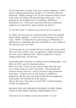 4) You may draw on ideas from your written responses. I don’t
advise copying-and-pasting, though, as it will most likely be
awkward. Simply putting a few of your responses back to back
with some rewording will end up being a bad essay. I am
looking for an in-depth sense of similarity, difference,
illustration, etc. If you are concerned that your connection
might be too superficial, again, contact me about it.
5) Use the word ‘I’ whenever you see fit (if you want to).
6) Make sure that you are using quotations from the assigned
text(s) fairly regularly. I want you to be staying close to the
texts. NOTE: avoiding the text and relying on Wikipedia or
Sparknotes or something like that will likely be very evident to
me and won’t go over well!
7) Given point 6), you should still try to make the essay sound
like your own written voice, as opposed to slight rewording of
the texts you’re dealing with. Those usually don’t end up
making much sense, by the way.
8) Include either footnotes or endnotes and a bibliography. Use
MLA or APA—just be consistent please.
Note very well: if you use any sources other than the texts
we’ve been using, be sure to cite them. This includes all
internet sources you use—even if you don’t take quotations
from them. Failure to do so will result in a ZERO for
plagiarism. By the time you find out that this has happened,
final grades will already be in the system.
Please also note: Since this is worth 30%, I will be looking
closely for plagiarism.
DO NOT USE ANY SOURCES WITHOUT CITING THEM,
EVEN IF YOU DON’T QUOTE THEM DIRECTLY!!!
Also note: no secondary sources are needed—or even
 