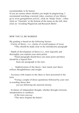 recommended, to be honest.
If you are unsure about whether you might be plagiarising, I
recommend watching a tutorial video, courtesy of our library:
go to www.georgebrown.ca/LLC, click on ‘Study Tools’, t-then
click on ‘Tutorials’ at the bottom of the menu on the left, then
click on ‘Avoiding Plagiarism and Research Skills’.
HOW YOU’LL BE MARKED
My grading is based on the following factors:
· Clarity of thesis—i.e., clarity of overall purpose of essay
*This should be made clear in the introductory paragraph
· Depth of development of thesis (i.e., how logically and
thoroughly you explain your main point)
*Each paragraph should have one main point and there
should be a logical flow
from one paragraph to the next.
- Sophistication of the thesis—how much your thesis
reflects thoughtfulness and insight
· Accuracy with respect to the ideas or facts presented in the
texts
*Using a couple of direct quotations followed by your own
re-wording shows that
you are following the material closely.
· Evidence of independent thought, whether through criticism,
interpretation or synthesis
of the texts you use
*The more original the better!
 