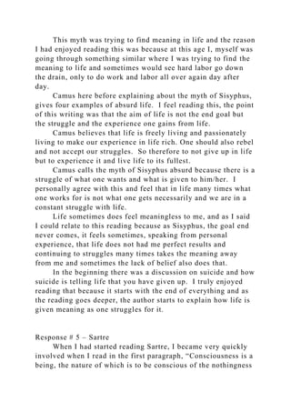 This myth was trying to find meaning in life and the reason
I had enjoyed reading this was because at this age I, myself was
going through something similar where I was trying to find the
meaning to life and sometimes would see hard labor go down
the drain, only to do work and labor all over again day after
day.
Camus here before explaining about the myth of Sisyphus,
gives four examples of absurd life. I feel reading this, the point
of this writing was that the aim of life is not the end goal but
the struggle and the experience one gains from life.
Camus believes that life is freely living and passionately
living to make our experience in life rich. One should also rebel
and not accept our struggles. So therefore to not give up in life
but to experience it and live life to its fullest.
Camus calls the myth of Sisyphus absurd because there is a
struggle of what one wants and what is given to him/her. I
personally agree with this and feel that in life many times what
one works for is not what one gets necessarily and we are in a
constant struggle with life.
Life sometimes does feel meaningless to me, and as I said
I could relate to this reading because as Sisyphus, the goal end
never comes, it feels sometimes, speaking from personal
experience, that life does not had me perfect results and
continuing to struggles many times takes the meaning away
from me and sometimes the lack of belief also does that.
In the beginning there was a discussion on suicide and how
suicide is telling life that you have given up. I truly enjoyed
reading that because it starts with the end of everything and as
the reading goes deeper, the author starts to explain how life is
given meaning as one struggles for it.
Response # 5 – Sartre
When I had started reading Sartre, I became very quickly
involved when I read in the first paragraph, “Consciousness is a
being, the nature of which is to be conscious of the nothingness
 