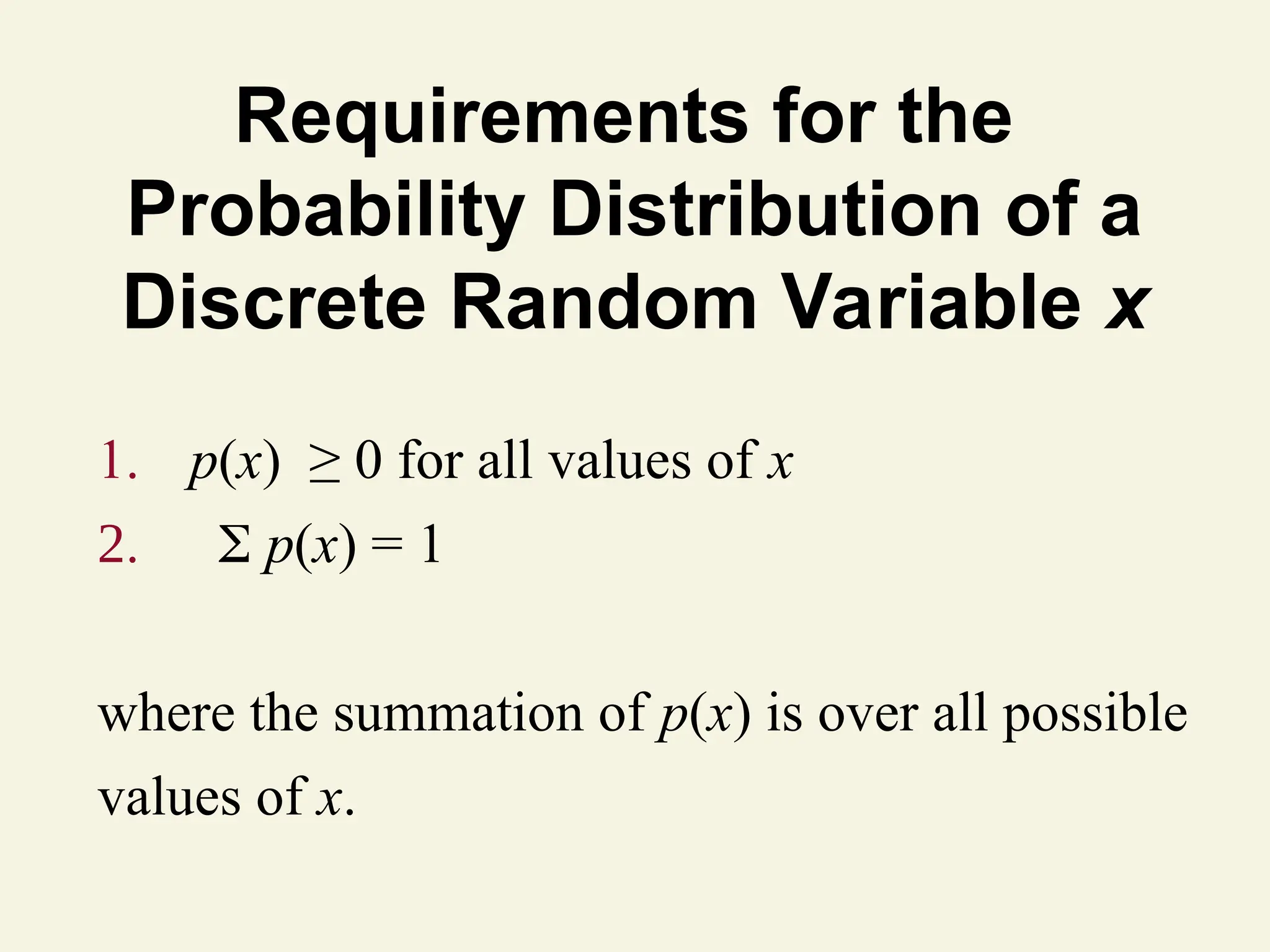 Requirements for the
Probability Distribution of a
Discrete Random Variable x
1. p(x) ≥ 0 for all values of x
2.  p(x) = 1
where the summation of p(x) is over all possible
values of x.
 