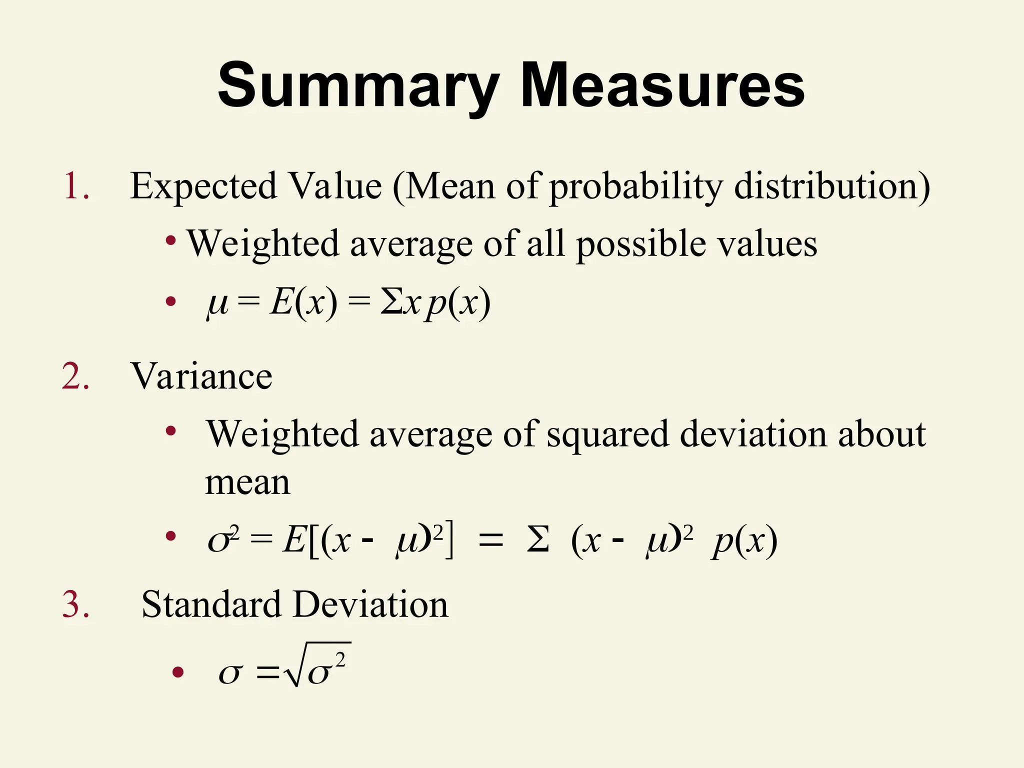 Summary Measures
1. Expected Value (Mean of probability distribution)
• Weighted average of all possible values
•  = E(x) = xp(x)
2. Variance
• Weighted average of squared deviation about
mean
• 2
= E[(x 
(x 
p(x)
3. Standard Deviation
2
 

●
 