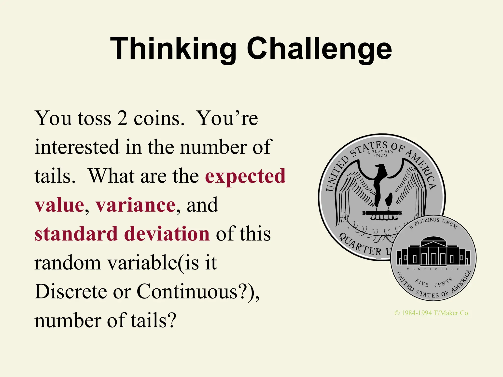 Thinking Challenge
You toss 2 coins. You’re
interested in the number of
tails. What are the expected
value, variance, and
standard deviation of this
random variable(is it
Discrete or Continuous?),
number of tails?
© 1984-1994 T/Maker Co.
 