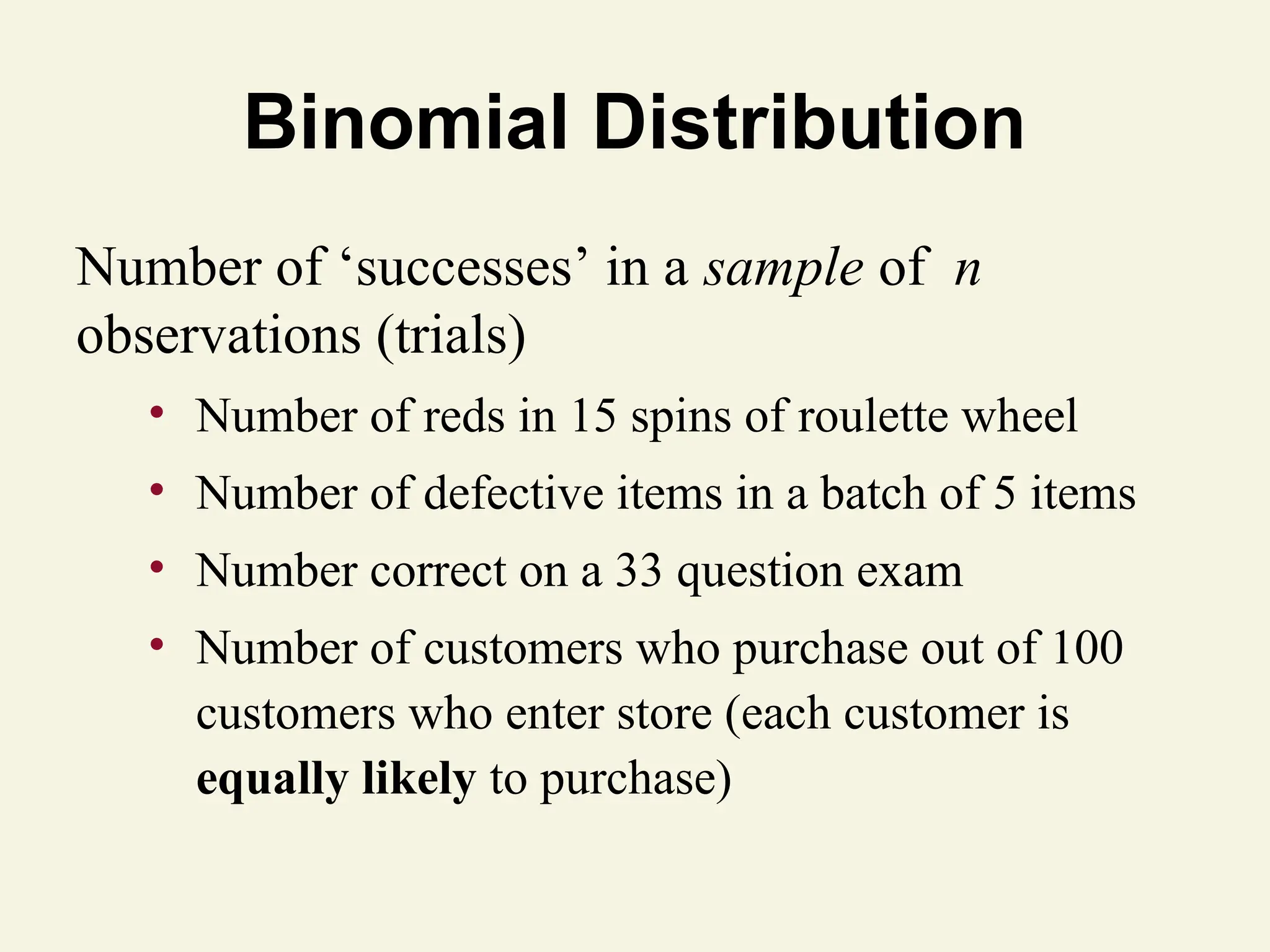 Binomial Distribution
Number of ‘successes’ in a sample of n
observations (trials)
• Number of reds in 15 spins of roulette wheel
• Number of defective items in a batch of 5 items
• Number correct on a 33 question exam
• Number of customers who purchase out of 100
customers who enter store (each customer is
equally likely to purchase)
 
