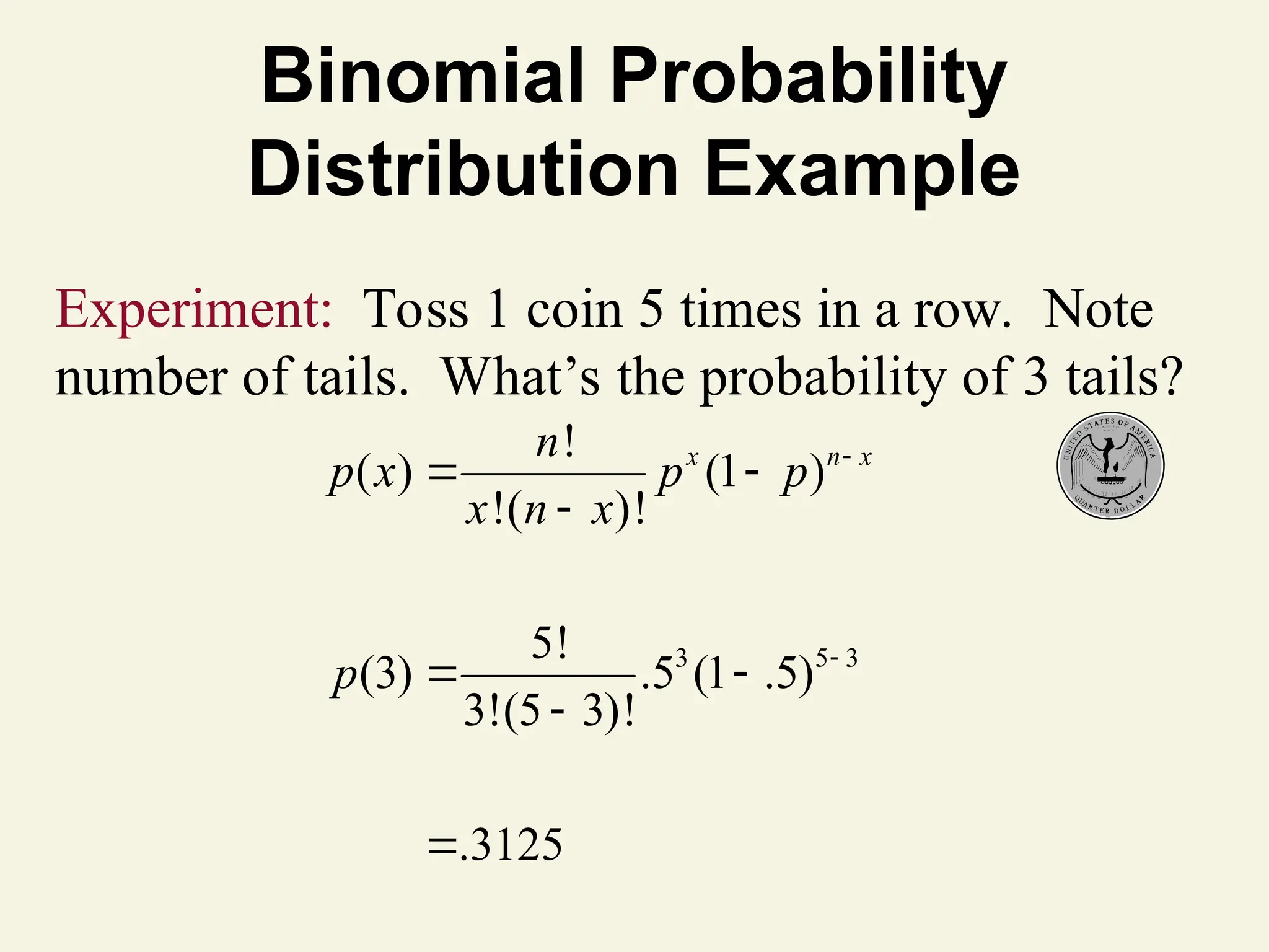 Binomial Probability
Distribution Example
3 5 3
!
( ) (1 )
!( )!
5!
(3) .5 (1 .5)
3!(5 3)!
.3125
x n x
n
p x p p
x n x
p


 

 


Experiment: Toss 1 coin 5 times in a row. Note
number of tails. What’s the probability of 3 tails?
 