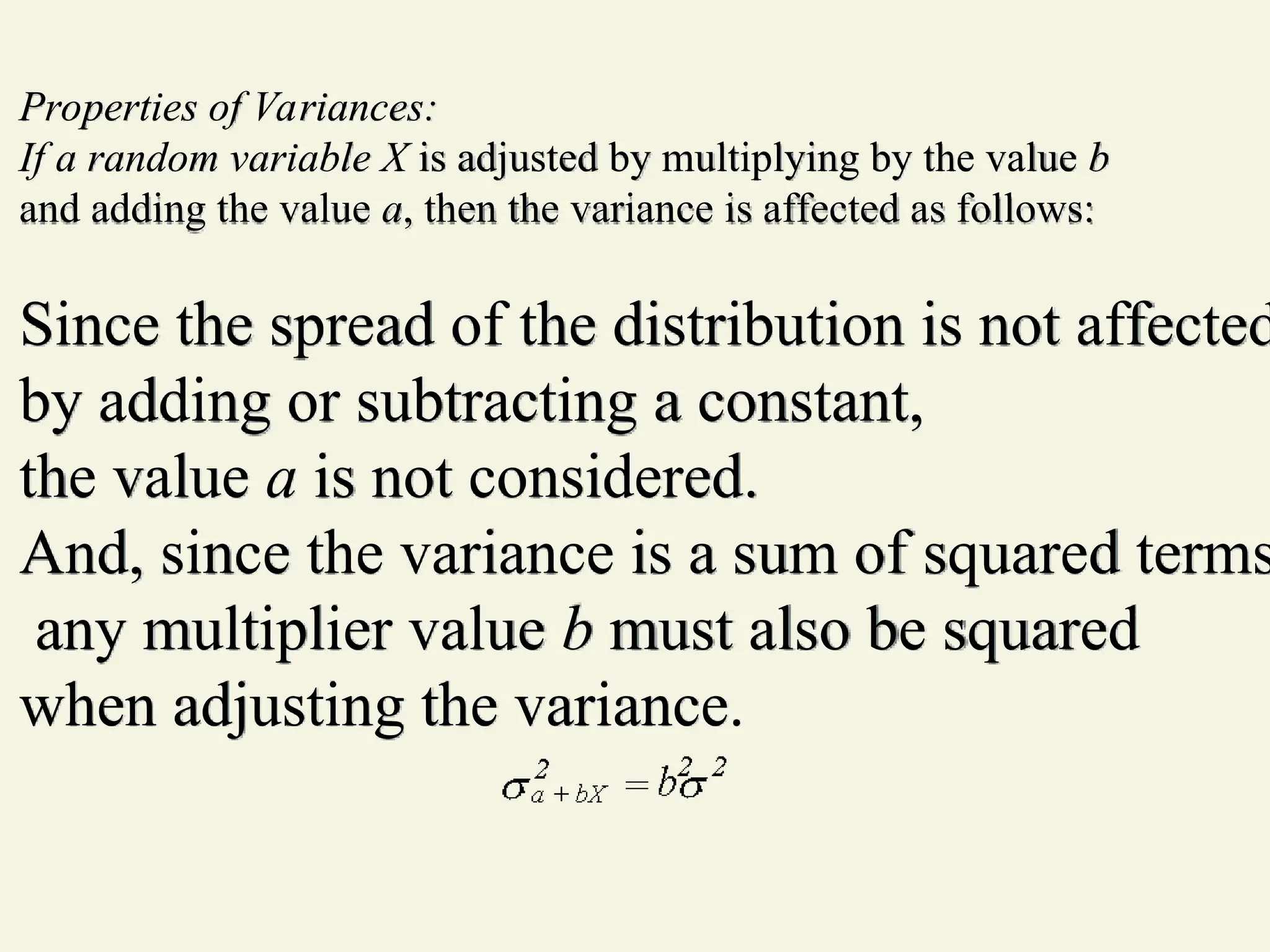 Properties of Variances:
If a random variable X is adjusted by multiplying by the value b
and adding the value a, then the variance is affected as follows:
Since the spread of the distribution is not affected
by adding or subtracting a constant,
the value a is not considered.
And, since the variance is a sum of squared terms
any multiplier value b must also be squared
when adjusting the variance.
 