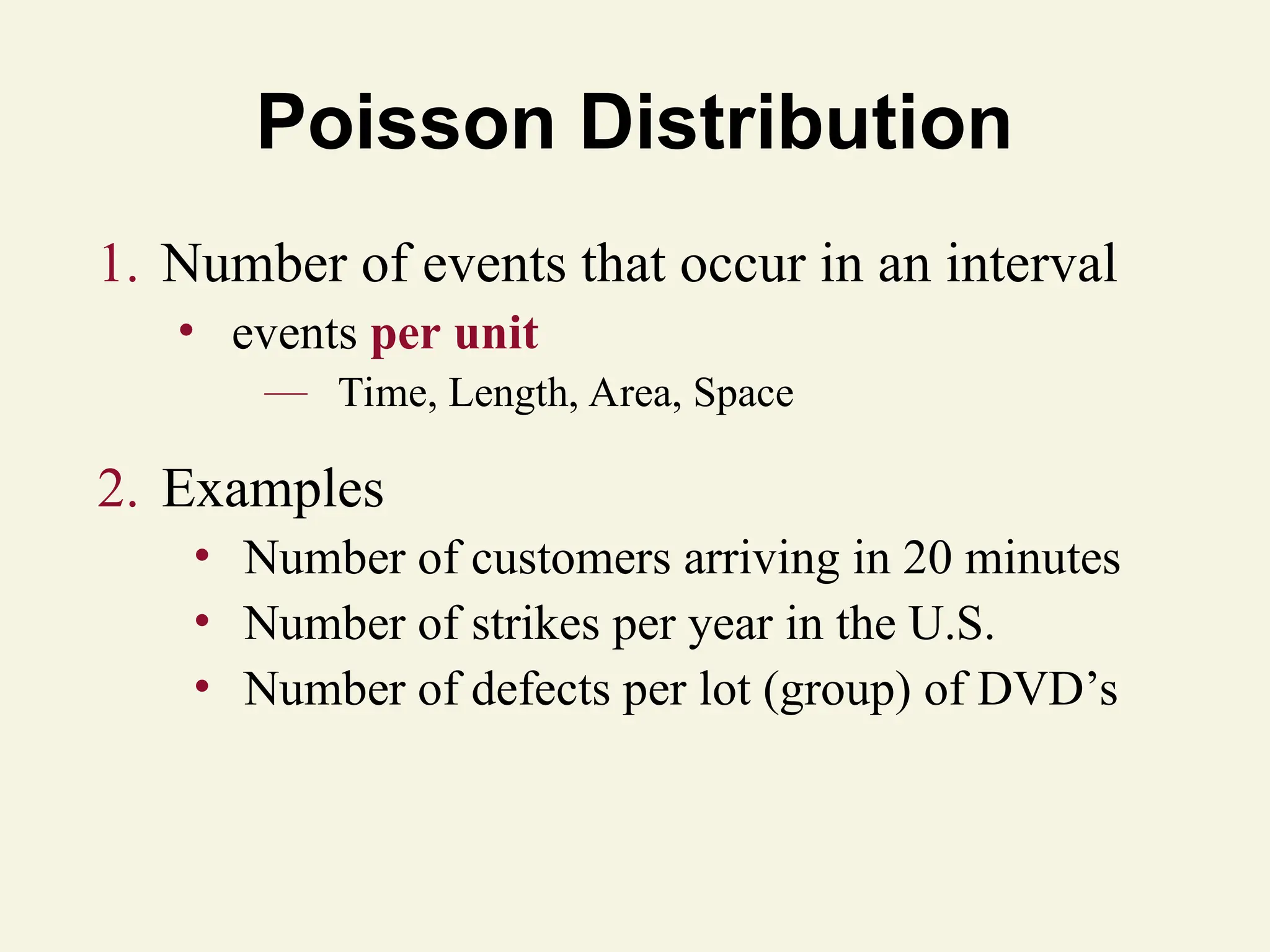 Poisson Distribution
1. Number of events that occur in an interval
• events per unit
— Time, Length, Area, Space
2. Examples
• Number of customers arriving in 20 minutes
• Number of strikes per year in the U.S.
• Number of defects per lot (group) of DVD’s
 