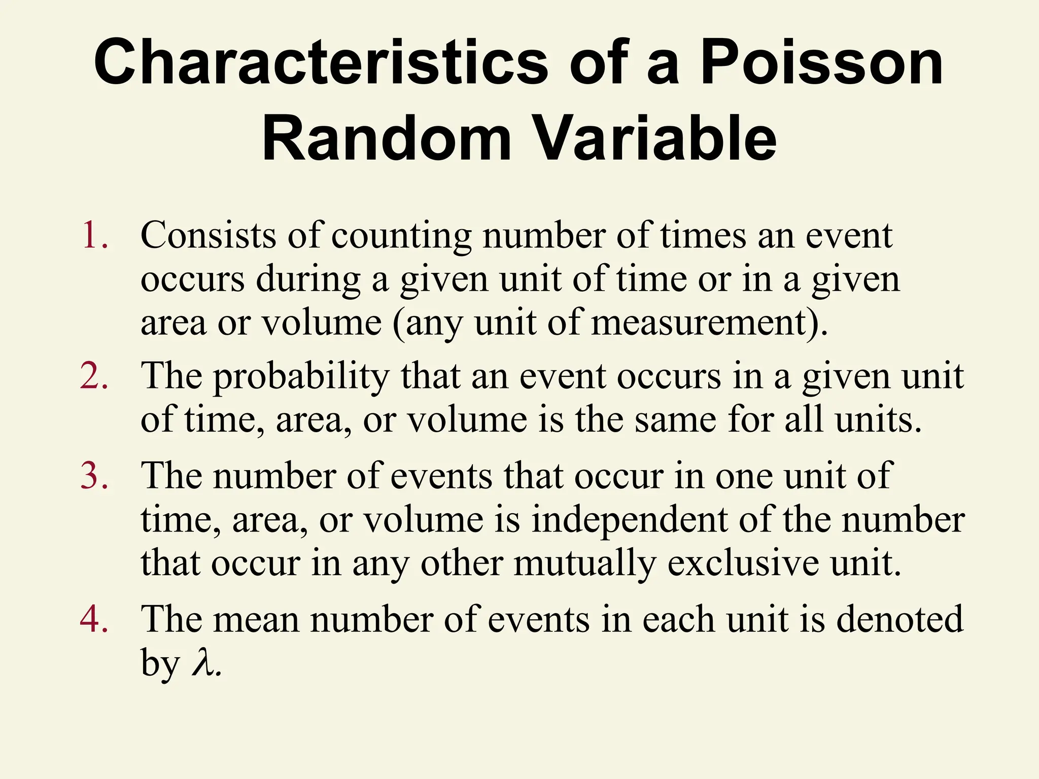 Characteristics of a Poisson
Random Variable
1. Consists of counting number of times an event
occurs during a given unit of time or in a given
area or volume (any unit of measurement).
2. The probability that an event occurs in a given unit
of time, area, or volume is the same for all units.
3. The number of events that occur in one unit of
time, area, or volume is independent of the number
that occur in any other mutually exclusive unit.
4. The mean number of events in each unit is denoted
by 
 