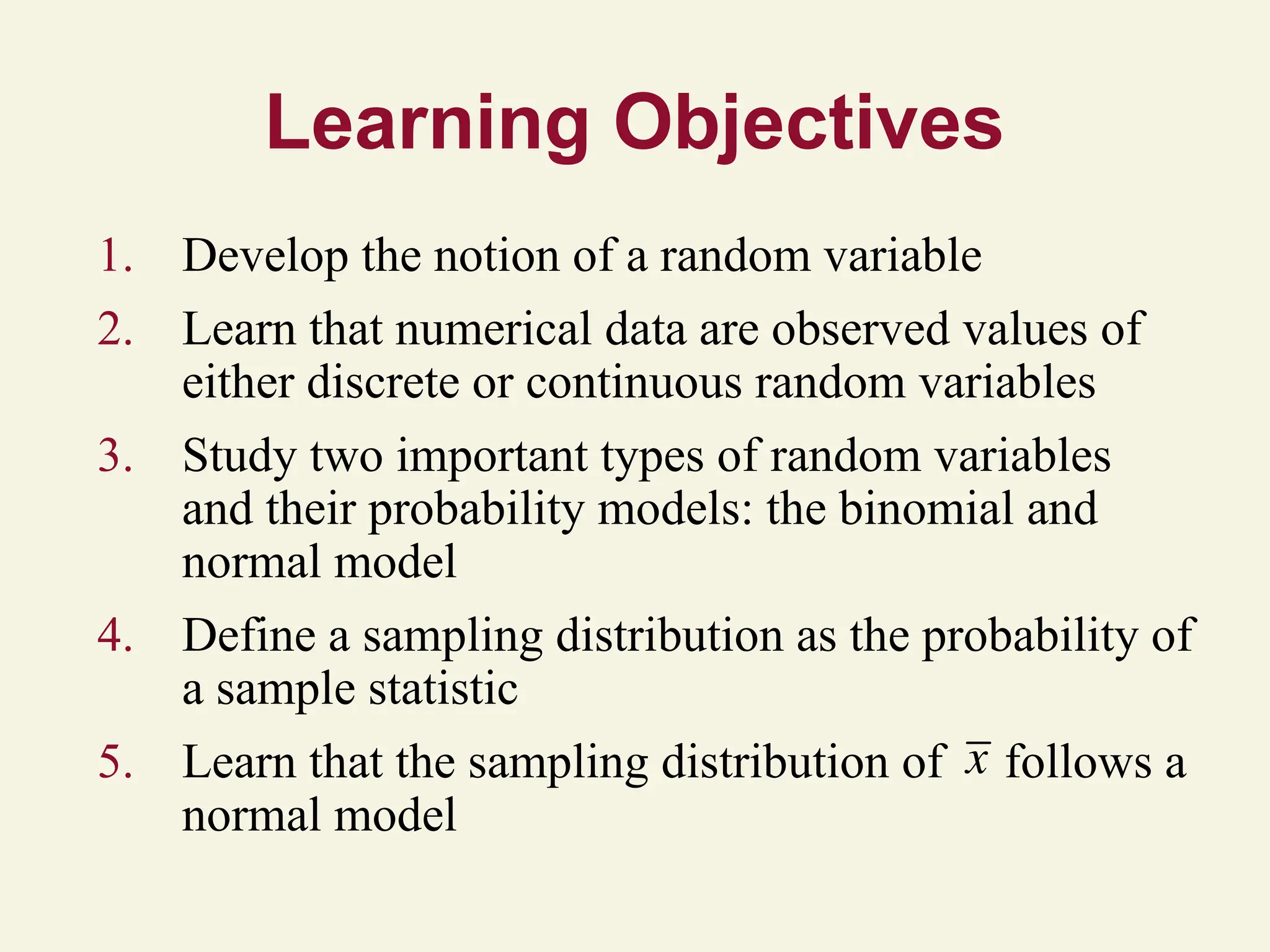Learning Objectives
1. Develop the notion of a random variable
2. Learn that numerical data are observed values of
either discrete or continuous random variables
3. Study two important types of random variables
and their probability models: the binomial and
normal model
4. Define a sampling distribution as the probability of
a sample statistic
5. Learn that the sampling distribution of follows a
normal model
x
 