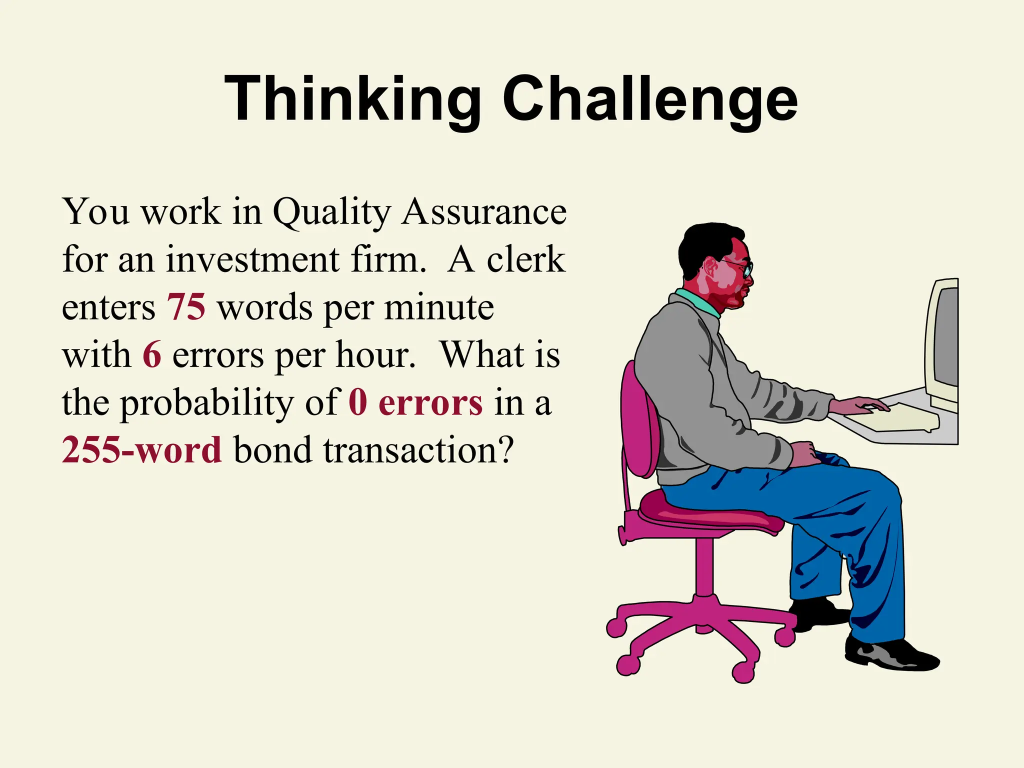 Thinking Challenge
You work in Quality Assurance
for an investment firm. A clerk
enters 75 words per minute
with 6 errors per hour. What is
the probability of 0 errors in a
255-word bond transaction?
 