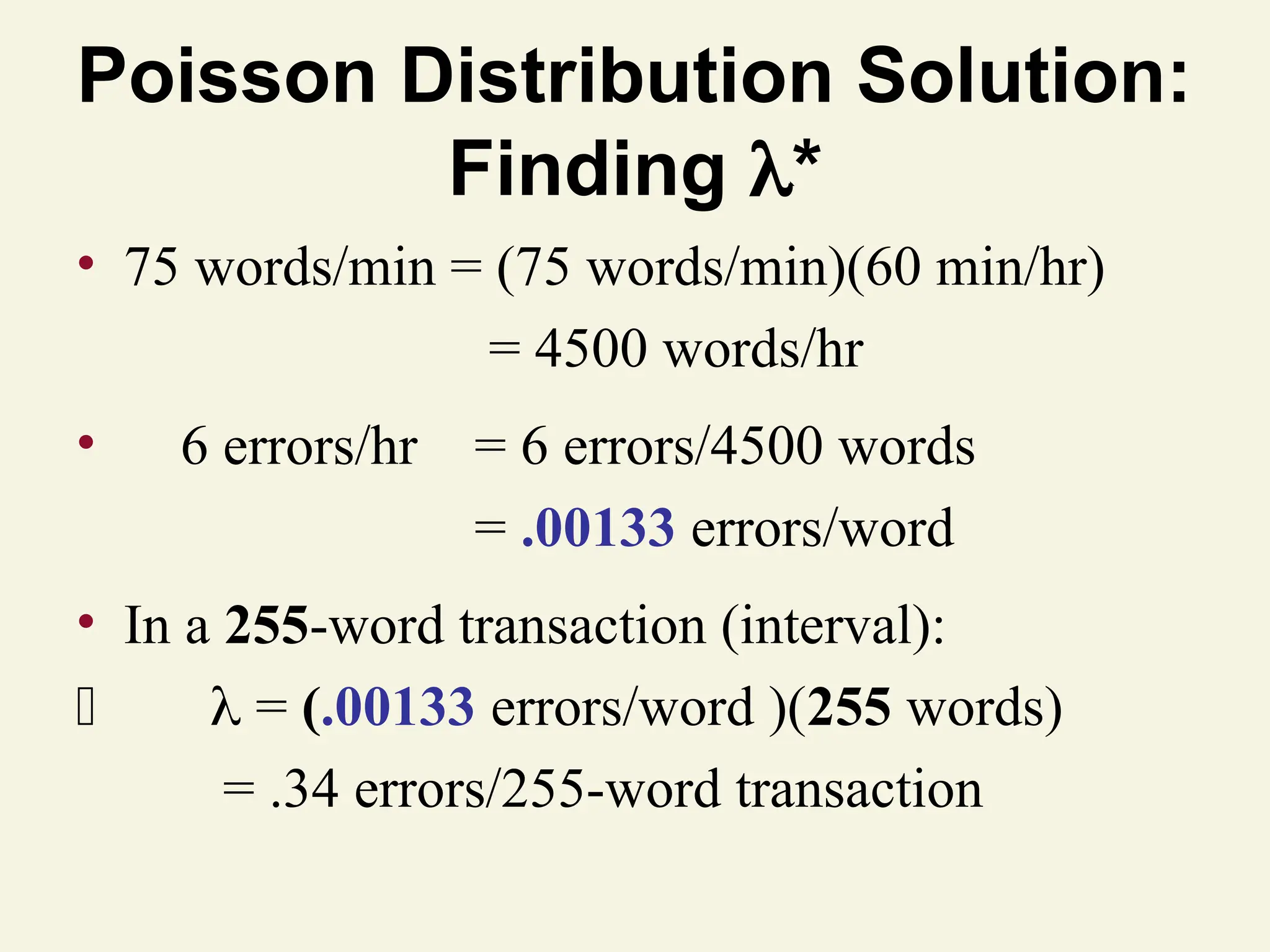 Poisson Distribution Solution:
Finding *
• 75 words/min = (75 words/min)(60 min/hr)
= 4500 words/hr
• 6 errors/hr = 6 errors/4500 words
= .00133 errors/word
• In a 255-word transaction (interval):
 = (.00133 errors/word )(255 words)
= .34 errors/255-word transaction
 
