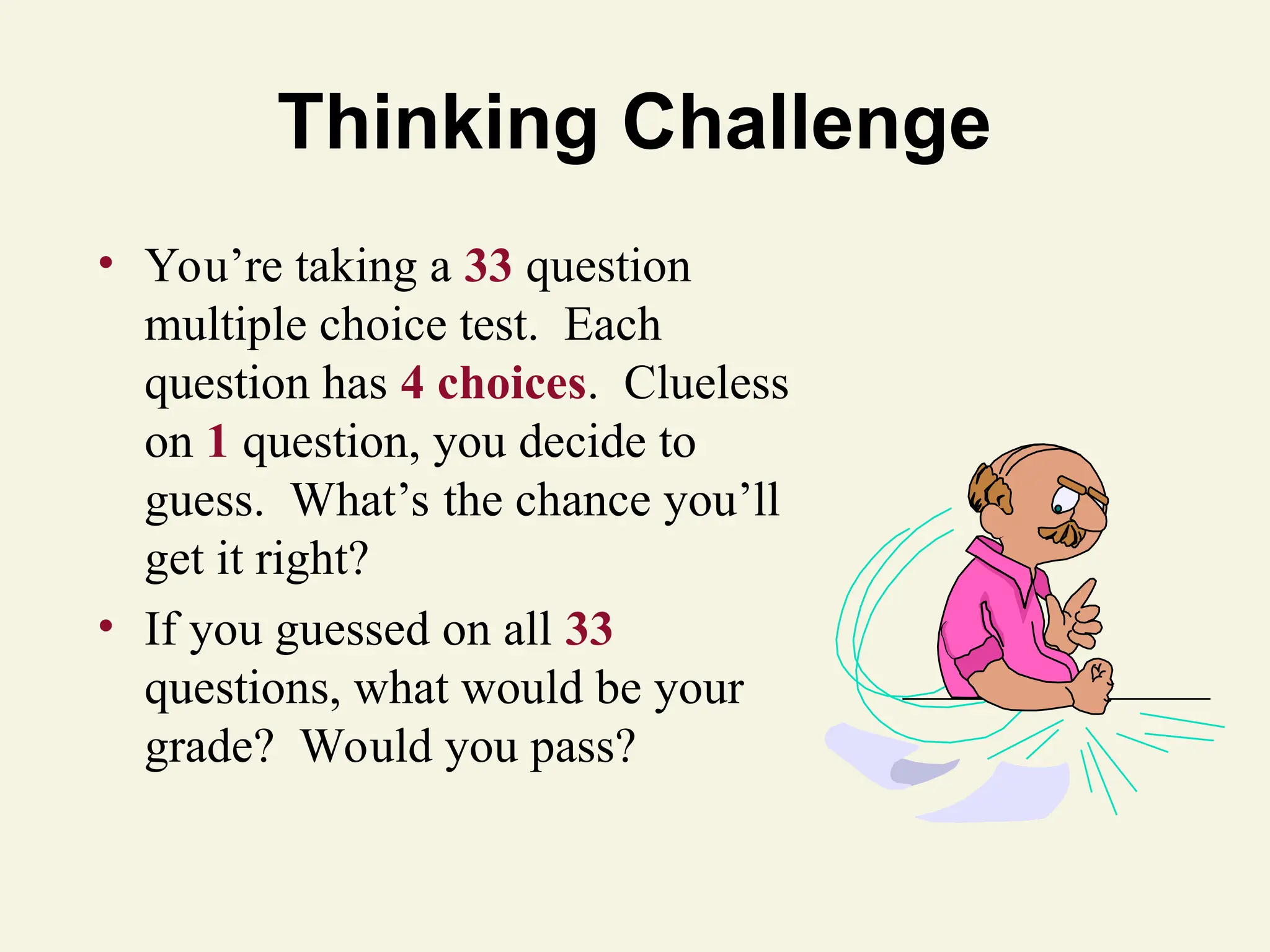 Thinking Challenge
• You’re taking a 33 question
multiple choice test. Each
question has 4 choices. Clueless
on 1 question, you decide to
guess. What’s the chance you’ll
get it right?
• If you guessed on all 33
questions, what would be your
grade? Would you pass?
 