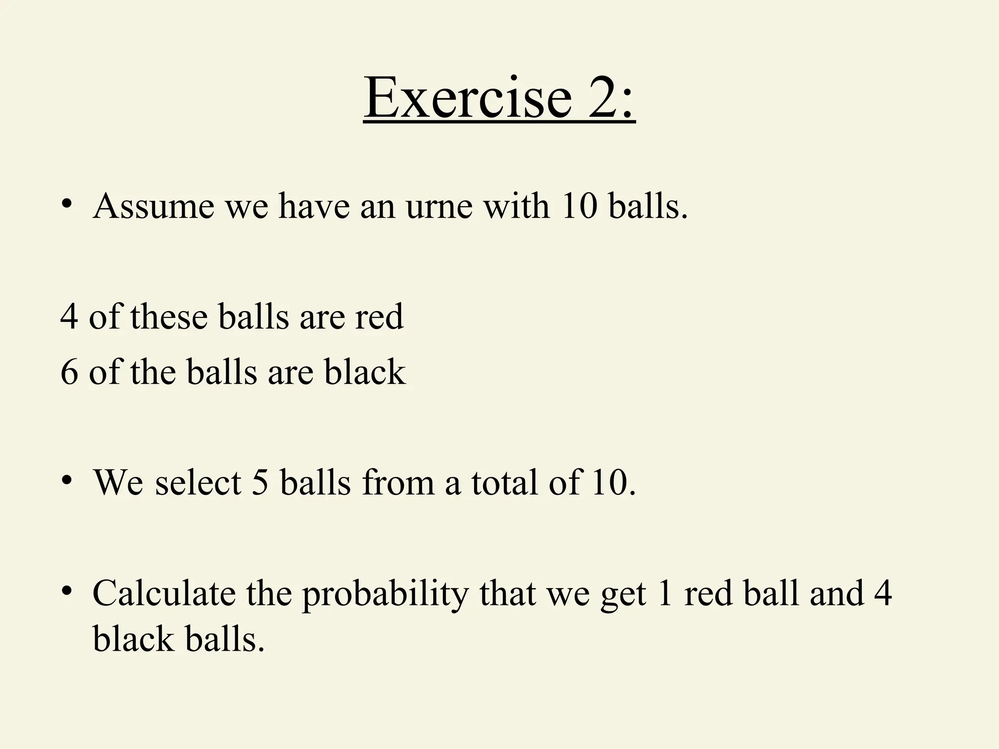 Exercise 2:
• Assume we have an urne with 10 balls.
4 of these balls are red
6 of the balls are black
• We select 5 balls from a total of 10.
• Calculate the probability that we get 1 red ball and 4
black balls.
 
