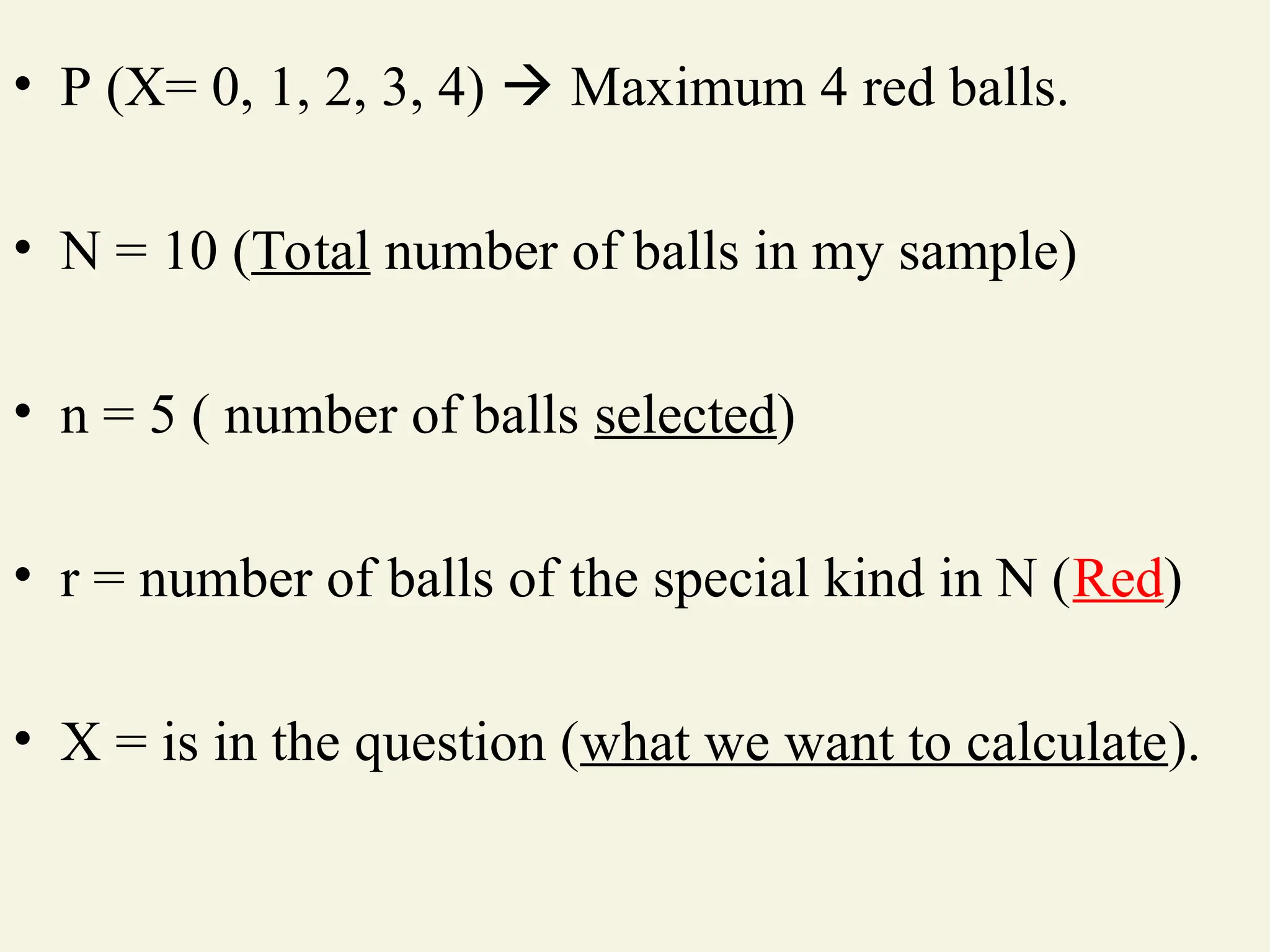 • P (X= 0, 1, 2, 3, 4)  Maximum 4 red balls.
• N = 10 (Total number of balls in my sample)
• n = 5 ( number of balls selected)
• r = number of balls of the special kind in N (Red)
• X = is in the question (what we want to calculate).
 